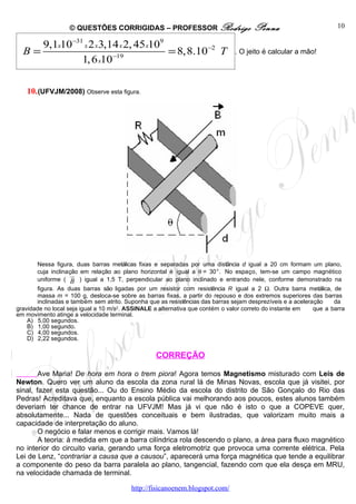 © QUESTÕES CORRIGIDAS – PROFESSOR Rodrigo                          Penna                         10

     9,1x10−31 x 2 x3,14 x 2, 45 x109
  B=                                  = 8,8.10−2 T                             . O jeito é calcular a mão!
              1, 6 x10−19

   10. (UFVJM/2008) Observe esta figura.




       Nessa figura, duas barras metálicas fixas e separadas por uma distância d igual a 20 cm formam um plano,
       cuja inclinação em relação ao plano horizontal é igual a θ = 30°. No espaço, tem-se um campo magnético
                    u
                    r
       uniforme ( B ) igual a 1,5 T, perpendicular ao plano inclinado e entrando nele, conforme demonstrado na
       figura. As duas barras são ligadas por um resistor com resistência R igual a 2 Ω. Outra barra metálica, de
       massa m = 100 g, desloca-se sobre as barras fixas, a partir do repouso e dos extremos superiores das barras
       inclinadas e também sem atrito. Suponha que as resistências das barras sejam desprezíveis e a aceleração    da
gravidade no local seja igual a 10 m/s2. ASSINALE a alternativa que contém o valor correto do instante em   que a barra
em movimento atinge a velocidade terminal.
    A) 5,00 segundos.
    B) 1,00 segundo.
    C) 4,00 segundos.
    D) 2,22 segundos.

                                                  CORREÇÃO

        Ave Maria! De hora em hora o trem piora! Agora temos Magnetismo misturado com Leis de
Newton. Quero ver um aluno da escola da zona rural lá de Minas Novas, escola que já visitei, por
sinal, fazer esta questão... Ou do Ensino Médio da escola do distrito de São Gonçalo do Rio das
Pedras! Acreditava que, enquanto a escola pública vai melhorando aos poucos, estes alunos também
deveriam ter chance de entrar na UFVJM! Mas já vi que não é isto o que a COPEVE quer,
absolutamente... Nada de questões conceituais e bem ilustradas, que valorizam muito mais a
capacidade de interpretação do aluno.
        O negócio e falar menos e corrigir mais. Vamos lá!
        A teoria: à medida em que a barra cilíndrica rola descendo o plano, a área para fluxo magnético
no interior do circuito varia, gerando uma força eletromotriz que provoca uma corrente elétrica. Pela
Lei de Lenz, “contrariar a causa que a causou”, aparecerá uma força magnética que tende a equilibrar
a componente do peso da barra paralela ao plano, tangencial, fazendo com que ela desça em MRU,
na velocidade chamada de terminal.

                                         http://fisicanoenem.blogspot.com/
 
