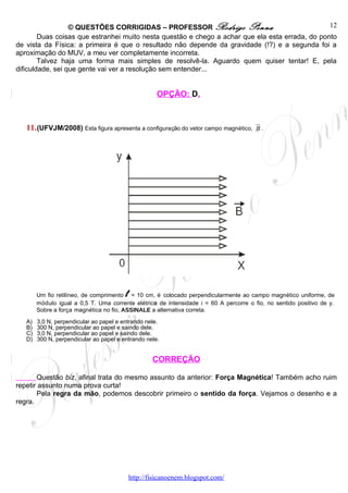 © QUESTÕES CORRIGIDAS – PROFESSOR Rodrigo Penna                                12
        Duas coisas que estranhei muito nesta questão e chego a achar que ela esta errada, do ponto
de vista da Física: a primeira é que o resultado não depende da gravidade (!?) e a segunda foi a
aproximação do MUV, a meu ver completamente incorreta.
        Talvez haja uma forma mais simples de resolvê-la. Aguardo quem quiser tentar! E, pela
dificuldade, sei que gente vai ver a resolução sem entender...


                                                      OPÇÃO: D.


                                                                                        u
                                                                                        r
   11. (UFVJM/2008) Esta figura apresenta a configuração do vetor campo magnético, B .




                                         l
        Um fio retilíneo, de comprimento = 10 cm, é colocado perpendicularmente ao campo magnético uniforme, de
        módulo igual a 0,5 T. Uma corrente elétrica de intensidade i = 60 A percorre o fio, no sentido positivo de y.
        Sobre a força magnética no fio, ASSINALE a alternativa correta.

   A)   3,0 N, perpendicular ao papel e entrando nele.
   B)   300 N, perpendicular ao papel e saindo dele.
   C)   3,0 N, perpendicular ao papel e saindo dele.
   D)   300 N, perpendicular ao papel e entrando nele.


                                                     CORREÇÃO

       Questão biz, afinal trata do mesmo assunto da anterior: Força Magnética! Também acho ruim
repetir assunto numa prova curta!
       Pela regra da mão, podemos descobrir primeiro o sentido da força. Vejamos o desenho e a
regra.




                                             http://fisicanoenem.blogspot.com/
 