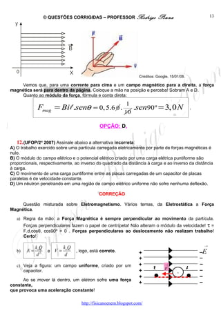 © QUESTÕES CORRIGIDAS – PROFESSOR Rodrigo                    Penna                          13




                                                                      Créditos: Google, 15/01/08.

     Vemos que, para uma corrente para cima e um campo magnético para a direita, a força
magnética será para dentro da página. Coloque a mão na posição e perceba! Sobram A e D.
     Quanto ao módulo da força, fórmula e conta direta:
                                                               1
               Fmag = Bi l .senθ = 0, 5.6 0 .                    .sen90º = 3, 0 N                       .
                                                              10

                                                 OPÇÃO: D.


   12. (UFOP/2o 2007) Assinale abaixo a alternativa incorreta:
A) O trabalho exercido sobre uma partícula carregada eletricamente por parte de forças magnéticas é
nulo.
B) O módulo do campo elétrico e o potencial elétrico criado por uma carga elétrica puntiforme são
proporcionais, respectivamente, ao inverso do quadrado da distância à carga e ao inverso da distância
à carga.
C) O movimento de uma carga puntiforme entre as placas carregadas de um capacitor de placas
paralelas é de velocidade constante.
D) Um nêutron penetrando em uma região de campo elétrico uniforme não sofre nenhuma deflexão.

                                                 CORREÇÃO

     Questão misturada sobre Eletromagnetismo. Vários temas, da Eletrostática a Força
Magnética.

   a) Regra da mão: a Força Magnética é sempre perpendicular ao movimento da partícula.
        Forças perpendiculares fazem o papel de centrípeta! Não alteram o módulo da velocidade! τ =
        F.d.cosθ, cos90º = 0 . Forças perpendiculares ao deslocamento não realizam trabalho!
        Certo!

                                                                                                             →
              ko Q            ko Q
   b)    E=           e V =          , logo, está correto.            +                                     –E
               d2              d
                                                                      +                                     –
   c) Veja a figura: um campo uniforme, criado por um                 +              →                      –
                                                                              B      F              A
      capacitor.                                                      +                     -
                                                                                                            –
                                                                      +                                     –
      Ao se mover lá dentro, um elétron sofre uma força
                                                                      +                                     –
constante,
que provoca uma aceleração constante!

                                       http://fisicanoenem.blogspot.com/
 