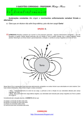 © QUESTÕES CORRIGIDAS – PROFESSOR Rodrigo                                  Penna                              14
             →
     →       F →         →       →     →   →
     E=        , E = k ⇒ F = k , F = m a ⇒ a = k!
             q
      Acelerações constantes dão origem a movimentos uniformemente variados! Errada a
alternativa!

    d) Claro que um nêutron não sofre força elétrica, pois não tem carga! Certo!


                                                           OPÇÃO: C.


    13. (UFMG/2010) Reações nucleares que ocorrem no Sol produzem partículas – algumas eletricamente carregadas –, que são
         lançadas no espaço. Muitas dessas partículas vêm em direção à Terra e podem interagir com o campo magnético desse
         planeta. Nesta figura, as linhas indicam, aproximadamente, a direção e o sentido do campo magnético em torno da Terra:




Nessa figura, K e L representam duas partículas eletricamente carregadas e as setas indicam suas velocidades em certo instante. Com
base nessas informações, Alice e Clara chegam a estas conclusões:

         • Alice - “Independentemente do sinal da sua carga, a partícula L terá a direção de sua velocidade alterada pelo campo
         magnético da Terra.”
         • Clara - “Se a partícula K tiver carga elétrica negativa, sua velocidade será reduzida pelo campo magnético da Terra e poderá
         não atingi-la.”

Considerando-se a situação descrita, é CORRETO afirmar que

A) apenas a conclusão de Alice está certa.
B) apenas a conclusão de Clara está certa.
C) ambas as conclusões estão certas.
D) nenhuma das duas conclusões está certa.



                                                           CORREÇÃO
                                               http://fisicanoenem.blogspot.com/
 