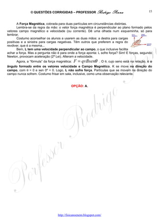 © QUESTÕES CORRIGIDAS – PROFESSOR Rodrigo                Penna                     15


       A Força Magnética, cobrada para duas partículas em circunstâncias distintas.
       Lembra-se da regra da mão: o vetor força magnética é perpendicular ao plano formado pelos
vetores campo magnético e velocidade (ou corrente). Dê uma olhada num esqueminha, só para
lembrar.
       Costumo aconselhar os alunos a usarem as duas mãos: a destra para cargas
positivas e a sinistra para cargas negativas. Têm outros que preferem a regra do
revólver, que é a mesma...
       Bem, L tem uma velocidade perpendicular ao campo, o que inclusive facilita
achar a força. Mas a pergunta não é para onde a força aponta: L sofre força? Sim! E forças, segundo
Newton, provocam aceleração (2ª Lei). Alteram a velocidade.
      Agora, a “fórmula” da força magnética:   F = qvBsenθ       . O θ, cujo seno está na relação, é o
ângulo formado entre os vetores velocidade e Campo Magnético. K se move na direção do
campo, com θ = 0 e sen 0º = 0. Logo, L não sofre força. Partículas que se movem na direção do
campo nunca sofrem. Costumo frisar em sala, inclusive, como uma observação relevante.


                                            OPÇÃO: A.




                                  http://fisicanoenem.blogspot.com/
 