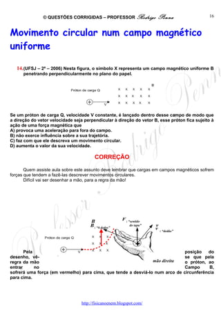 © QUESTÕES CORRIGIDAS – PROFESSOR Rodrigo                Penna                   16



Movimento circular num campo magnético
uniforme

   14. (UFSJ – 2ª – 2006) Nesta figura, o símbolo X representa um campo magnético uniforme B
      penetrando perpendicularmente no plano do papel.




Se um próton de carga Q, velocidade V constante, é lançado dentro desse campo de modo que
a direção do vetor velocidade seja perpendicular à direção do vetor B, esse próton fica sujeito à
ação de uma força magnética que
A) provoca uma aceleração para fora do campo.
B) não exerce influência sobre a sua trajetória.
C) faz com que ele descreva um movimento circular.
D) aumenta o valor da sua velocidade.

                                         CORREÇÃO

       Quem assiste aula sobre este assunto deve lembrar que cargas em campos magnéticos sofrem
forças que tendem a fazê-las descrever movimentos circulares.
       Difícil vai ser desenhar a mão, para a regra da mão!




                                                       F : “sentido
                                      B
                                      B : “4 dedos”         do tapa”   v
                                                                       v : “dedão”


                                                               +
       Pela                                                                           posição   do
desenho, vê-                                                                          se que pela
regra da mão                                                    mão direita           o próton, ao
entrar      no                                                                        Campo      B,
sofrerá uma força (em vermelho) para cima, que tende a desviá-lo num arco de         circunferência
para cima.




                                  http://fisicanoenem.blogspot.com/
 