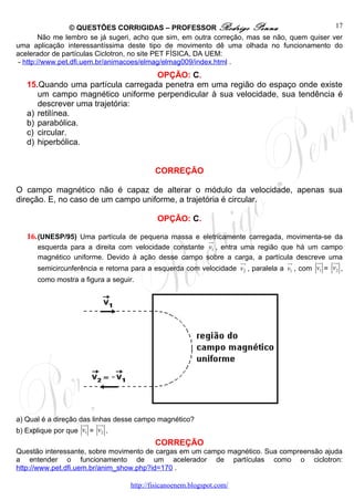 © QUESTÕES CORRIGIDAS – PROFESSOR Rodrigo Penna                             17
       Não me lembro se já sugeri, acho que sim, em outra correção, mas se não, quem quiser ver
uma aplicação interessantíssima deste tipo de movimento dê uma olhada no funcionamento do
acelerador de partículas Ciclotron, no site PET FÍSICA, DA UEM:
- http://www.pet.dfi.uem.br/animacoes/elmag/elmag009/index.html .
                                   OPÇÃO: C.
   15.Quando uma partícula carregada penetra em uma região do espaço onde existe
      um campo magnético uniforme perpendicular à sua velocidade, sua tendência é
      descrever uma trajetória:
   a) retilínea.
   b) parabólica.
   c) circular.
   d) hiperbólica.


                                          CORREÇÃO

O campo magnético não é capaz de alterar o módulo da velocidade, apenas sua
direção. E, no caso de um campo uniforme, a trajetória é circular.

                                           OPÇÃO: C.

   16. (UNESP/95) Uma partícula de pequena massa e eletricamente carregada, movimenta-se da
                                                     ur
      esquerda para a direita com velocidade constante v1 , entra uma região que há um campo
      magnético uniforme. Devido à ação desse campo sobre a carga, a partícula descreve uma
                                                                  uu
                                                                   r              ur       ur   uu
                                                                                                 r
      semicircunferência e retorna para a esquerda com velocidade v2 , paralela a v1 , com v1 = v2 ,
      como mostra a figura a seguir.




a) Qual é a direção das linhas desse campo magnético?
                     ur    uu
                            r
b) Explique por que v1 = v2 .
                                          CORREÇÃO
Questão interessante, sobre movimento de cargas em um campo magnético. Sua compreensão ajuda
a entender o funcionamento de um acelerador de partículas como o ciclotron:
http://www.pet.dfi.uem.br/anim_show.php?id=170 .

                                  http://fisicanoenem.blogspot.com/
 