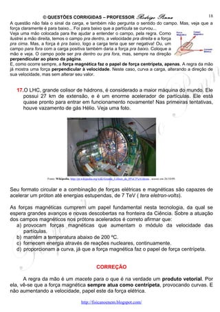 © QUESTÕES CORRIGIDAS – PROFESSOR Rodrigo Penna                              18
A questão não fala o sinal da carga, e também não pergunta o sentido do campo. Mas, veja que a
força claramente é para baixo... Foi para baixo que a partícula se curvou...
Veja uma mão colocada para lhe ajudar a entender o campo, pela regra. Como
ilustrei a mão direita, temos o campo pra dentro, a velocidade pra direita e a força
pra cima. Mas, a força é pra baixo, logo a carga teria que ser negativa! Ou, um
campo para fora com a carga positiva também daria a força pra baixo. Coloque a
mão e veja. O campo pode ser pra dentro ou pra fora, mas, sempre na direção
perpendicular ao plano da página.
E, como ocorre sempre, a força magnética faz o papel de força centrípeta, apenas. A regra da mão
já mostra uma força perpendicular à velocidade. Neste caso, curva a carga, alterando a direção de
sua velocidade, mas sem alterar seu valor.


   17.O LHC, grande colisor de hádrons, é considerado a maior máquina do mundo. Ele
      possui 27 km de extensão, e é um enorme acelerador de partículas. Ele está
      quase pronto para entrar em funcionamento novamente! Nas primeiras tentativas,
      houve vazamento de gás Hélio. Veja uma foto.




                 Fonte: Wikipedia, http://pt.wikipedia.org/wiki/Grande_Colisor_de_H%C3%A1drons , acesso em 26/10/09.


Seu formato circular e a combinação de forças elétricas e magnéticas são capazes de
acelerar um próton até energias estupendas, de 7 TeV ( tera eletron-volts).

As forças magnéticas cumprem um papel fundamental nesta tecnologia, da qual se
espera grandes avanços e novas descobertas na fronteira da Ciência. Sobre a atuação
dos campos magnéticos nos prótons acelerados é correto afirmar que:
  a) provocam forças magnéticas que aumentam o módulo da velocidade das
     partículas.
  b) mantém a temperatura abaixo de 200 ºC.
  c) fornecem energia através de reações nucleares, continuamente.
  d) proporcionam a curva, já que a força magnética faz o papel de força centrípeta.


                                                      CORREÇÃO

      A regra da mão é um macete para o que é na verdade um produto vetorial. Por
ela, vê-se que a força magnética sempre atua como centrípeta, provocando curvas. E
não aumentando a velocidade, papel este da força elétrica.

                                           http://fisicanoenem.blogspot.com/
 