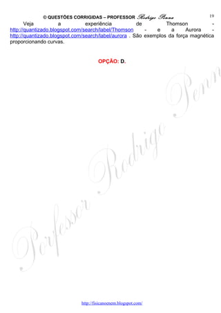 © QUESTÕES CORRIGIDAS – PROFESSOR Rodrigo           Penna            19
       Veja          a          experiência           de         Thomson           -
http://quantizado.blogspot.com/search/label/Thomson      -   e     a     Aurora    -
http://quantizado.blogspot.com/search/label/aurora . São exemplos da força magnética
proporcionando curvas.


                                      OPÇÃO: D.




                             http://fisicanoenem.blogspot.com/
 