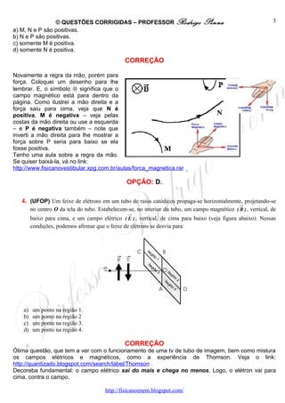 © QUESTÕES CORRIGIDAS – PROFESSOR Rodrigo                         Penna                         3
a) M, N e P são positivas.
b) N e P são positivas.
c) somente M é positiva.
d) somente N é positiva.
                                                 CORREÇÃO

Novamente a regra da mão, porém para
força. Coloquei um desenho para lhe
lembrar. E, o símbolo ⊗ significa que o
campo magnético está para dentro da
página. Como ilustrei a mão direita e a
força saiu para cima, veja que N é
positiva, M é negativa – veja pelas
costas da mão direita ou use a esquerda
– e P é negativa também – note que
inverti a mão direita para lhe mostrar a
força sobre P seria para baixo se ela
fosse positiva.
Tenho uma aula sobre a regra da mão.
Se quiser baixá-la, vá no link:
http://www.fisicanovestibular.xpg.com.br/aulas/forca_magnetica.rar

                                                  OPÇÃO: D.

   4. (UFOP) Um feixe de elétrons em um tubo de raios catódicos propaga-se horizontalmente, projetando-se
         no centro O da tela do tubo. Estabelecem-se, no interior do tubo, um campo magnético ( B ) , vertical, de
         baixo para cima, e um campo elétrico ( E ) , vertical, de cima para baixo (veja figura abaixo). Nessas
         condições, podemos afirmar que o feixe de elétrons se desvia para:




    a)   um ponto na região 1.
    b)   um ponto na região 2
    c)   um ponto na região 3.
    d)   um ponto na região 4.

                                                 CORREÇÃO
Ótima questão, que tem a ver com o funcionamento de uma tv de tubo de imagem, bem como mistura
os campos elétricos e magnéticos, como a experiência de Thomson. Veja o link:
http://quantizado.blogspot.com/search/label/Thomson .
Decoreba fundamental: o campo elétrico sai do mais e chega no menos. Logo, o elétron vai para
cima, contra o campo.

                                         http://fisicanoenem.blogspot.com/
 