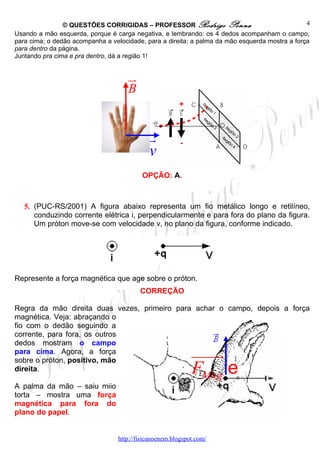 © QUESTÕES CORRIGIDAS – PROFESSOR Rodrigo Penna                                 4
Usando a mão esquerda, porque é carga negativa, e lembrando: os 4 dedos acompanham o campo,
para cima; o dedão acompanha a velocidade, para a direita; a palma da mão esquerda mostra a força
para dentro da página.
Juntando pra cima e pra dentro, dá a região 1!


                                     ur
                                     B
                                                        +



                                             r           -
                                             v
                                           OPÇÃO: A.



   5. (PUC-RS/2001) A figura abaixo representa um fio metálico longo e retilíneo,
      conduzindo corrente elétrica i, perpendicularmente e para fora do plano da figura.
      Um próton move-se com velocidade v, no plano da figura, conforme indicado.




Represente a força magnética que age sobre o próton.
                                          CORREÇÃO

Regra da mão direita duas vezes, primeiro para achar o campo, depois a força
magnética. Veja: abraçando o
fio com o dedão seguindo a
corrente, para fora, os outros
dedos mostram o campo
para cima. Agora, a força                                    uuuu
                                                                r
                                                             FMag e
sobre o próton, positivo, mão
direita.

A palma da mão – saiu miio
torta – mostra uma força
magnética para fora do
plano do papel.


                                  http://fisicanoenem.blogspot.com/
 