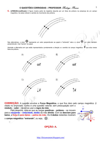 © QUESTÕES CORRIGIDAS – PROFESSOR Rodrigo                               Penna                               5
   6.   (UFMG/00-modificado) A figura mostra parte da trajetória descrita por um feixe de prótons na presença de um campo
        magnético. As setas indicam o sentido do movimento dos prótons.




   Nas alternativas, o sinal      representa um vetor perpendicular ao papel e "entrando" nele e o sinal     , um vetor também
   perpendicular, mas "saindo" do papel.

   Assinale a alternativa em que estão representados corretamente a direção e o sentido do campo magnético      que atua nesse
   feixe de prótons.




                                                                                                                              ur
CORREÇÃO: A questão envolve a Força Magnética, o que fica claro pelo campo magnético B
citado no enunciado. Como é uma questão vetorial, sem preocupação com o                                    r
módulo – valor – devemos usar a regra da mão.
       Pelo desenho, nota-se que as cargas positivas – prótons – se movem
                                                                                                           v
para a esquerda – velocidade, dedão da mão direita. Com se desviam para                                               +
baixo, a força é para baixo – palma da mão. Os 4 dedos restantes mostram
                                                      ⊗.
                                                                                                                       uuuu
                                                                                                                          r
o campo magnético “entrando”, ou seja,                                                                                 Fmag



                                                      OPÇÃO: A.



                                           http://fisicanoenem.blogspot.com/
 