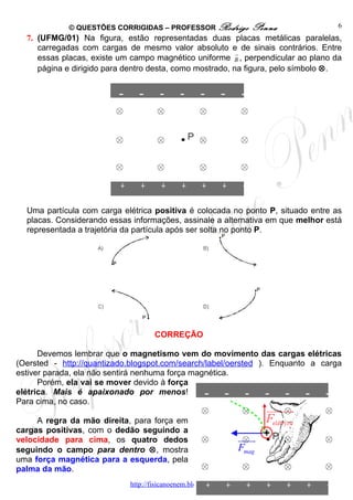 © QUESTÕES CORRIGIDAS – PROFESSOR Rodrigo             Penna          6
  7. (UFMG/01) Na figura, estão representadas duas placas metálicas paralelas,
     carregadas com cargas de mesmo valor absoluto e de sinais contrários. Entre
                                                         →
     essas placas, existe um campo magnético uniforme B , perpendicular ao plano da
     página e dirigido para dentro desta, como mostrado, na figura, pelo símbolo ⊗.




  Uma partícula com carga elétrica positiva é colocada no ponto P, situado entre as
  placas. Considerando essas informações, assinale a alternativa em que melhor está
  representada a trajetória da partícula após ser solta no ponto P.




                                    CORREÇÃO

      Devemos lembrar que o magnetismo vem do movimento das cargas elétricas
(Oersted - http://quantizado.blogspot.com/search/label/oersted ). Enquanto a carga
estiver parada, ela não sentirá nenhuma força magnética.
      Porém, ela vai se mover devido à força
elétrica. Mais é apaixonado por menos!
Para cima, no caso.

     A regra da mão direita, para força em
cargas positivas, com o dedão seguindo a
velocidade para cima, os quatro dedos                           uuuu
                                                                   r
seguindo o campo para dentro ⊗, mostra                          Fmag
uma força magnética para a esquerda, pela
palma da mão.
                            http://fisicanoenem.blogspot.com/
 