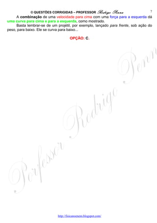 © QUESTÕES CORRIGIDAS – PROFESSOR Rodrigo           Penna            7
     A combinação de uma velocidade para cima com uma força para a esquerda dá
uma curva para cima e para a esquerda, como mostrado.
     Basta lembrar-se de um projétil, por exemplo, lançado para frente, sob ação do
peso, para baixo. Ele se curva para baixo...

                                      OPÇÃO: C.




                             http://fisicanoenem.blogspot.com/
 