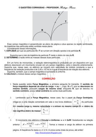 © QUESTÕES CORRIGIDAS – PROFESSOR Rodrigo                Penna                        9




    Esse campo magnético é perpendicular ao plano da página e atua apenas na região sombreada.
As trajetórias das partículas estão contidas nesse plano.
    Considerando essas informações,
1. EXPLIQUE por que as partículas S e T se curvam em direção oposta à da partícula R.

      Suponha que o raio da trajetória da partícula T mede o dobro do raio da R.
2. DETERMINE a razão entre as massas dessas duas partículas.

    Em um forno de microondas, a radiação eletromagnética é produzida por um dispositivo em que
elétrons descrevem um movimento circular em um campo magnético, como o descrito anteriormente.
Suponha que, nesse caso, os elétrons se movem com velocidade de módulo constante e que a
freqüência da radiação produzida é de 2,45 x 109 Hz e é igual à freqüência de rotação dos elétrons.
    Suponha, também, que o campo magnético é constante e uniforme.
3. CALCULE o módulo desse campo magnético.

                                             CORREÇÃO

      1. Nesta questão sobre Força Magnética, a primeira pergunta foi tranqüila. O sentido da
         força magnética depende do sinal da carga: + ou - . Logo, S e T, que se desviaram no
         mesmo sentido, possuem cargas de mesmo sinal, enquanto R, que se desviou no
         sentido contrário, possui sinal contrário às outras duas partículas.


      2.      Lembrando que a Força Magnética, nesse caso, faz o papel de Força Centrípeta,
                                                                                        mv
           chega-se a uma relação comentada em sala e nos livros didáticos:        R=      . As partículas
                                                                                        Bq
           têm mesma carga q, mesma velocidade v e entram no mesmo campo B ⇒ dobro do
                                              mT
           raio significa dobro da massa!        =2 .
                                              mR



      3.      O movimento dos elétrons é Circular e Uniforme ⇒ v = 2πRf. Substituindo na relação
                             m 2π R f      m 2π f
           anterior:   R =            ⇒B =          . Temos a massa e carga do elétron na primeira
                                Bq            q

           página. A freqüência foi dada e π ≅ 3,14. A única conta chata da prova, até então!
                                     http://fisicanoenem.blogspot.com/
 