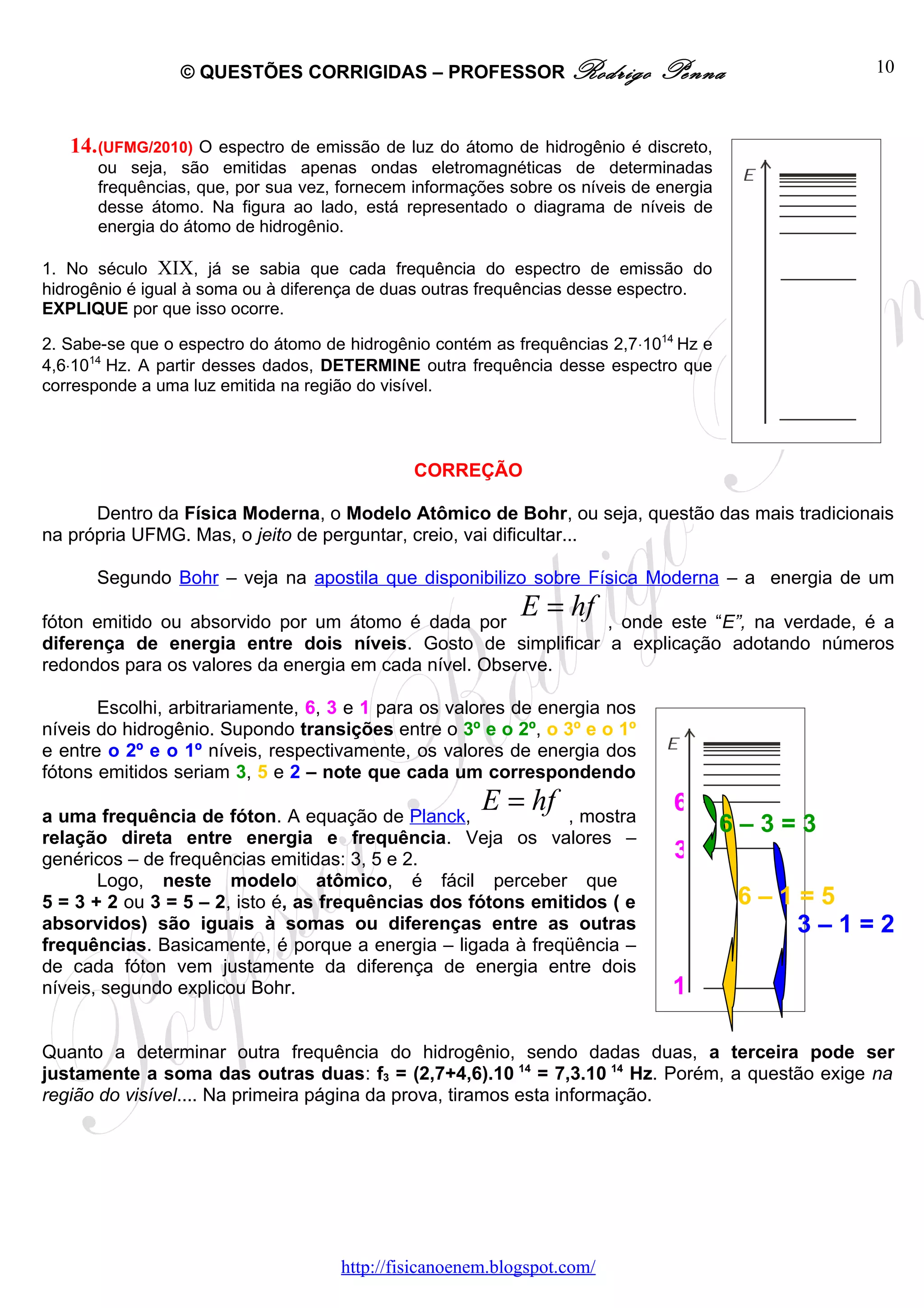 © QUESTÕES CORRIGIDAS – PROFESSOR Rodrigo                    Penna             10



    14. (UFMG/2010) O espectro de emissão de luz do átomo de hidrogênio é discreto,
       ou seja, são emitidas apenas ondas eletromagnéticas de determinadas
       frequências, que, por sua vez, fornecem informações sobre os níveis de energia
       desse átomo. Na figura ao lado, está representado o diagrama de níveis de
       energia do átomo de hidrogênio.

1. No século XIX, já se sabia que cada frequência do espectro de emissão do
hidrogênio é igual à soma ou à diferença de duas outras frequências desse espectro.
EXPLIQUE por que isso ocorre.
E
2. Sabe-se que o espectro do átomo de hidrogênio contém as frequências 2,7⋅1014 Hz e
4,6⋅1014 Hz. A partir desses dados, DETERMINE outra frequência desse espectro que
corresponde a uma luz emitida na região do visível.




                                               CORREÇÃO

      Dentro da Física Moderna, o Modelo Atômico de Bohr, ou seja, questão das mais tradicionais
na própria UFMG. Mas, o jeito de perguntar, creio, vai dificultar...

       Segundo Bohr – veja na apostila que disponibilizo sobre Física Moderna – a energia de um

fóton emitido ou absorvido por um átomo é dada por
                                                            E = hf
                                                             , onde este “E”, na verdade, é a
diferença de energia entre dois níveis. Gosto de simplificar a explicação adotando números
redondos para os valores da energia em cada nível. Observe.

       Escolhi, arbitrariamente, 6, 3 e 1 para os valores de energia nos
níveis do hidrogênio. Supondo transições entre o 3º e o 2º, o 3º e o 1º
e entre o 2º e o 1º níveis, respectivamente, os valores de energia dos
fótons emitidos seriam 3, 5 e 2 – note que cada um correspondendo

a uma frequência de fóton. A equação de Planck,
                                                       E = hf , mostra
                                                                                6
relação direta entre energia e frequência. Veja os valores –
                                                                                        6–3=3
genéricos – de frequências emitidas: 3, 5 e 2.                                  3
       Logo, neste modelo atômico, é fácil perceber que
5 = 3 + 2 ou 3 = 5 – 2, isto é, as frequências dos fótons emitidos ( e                  6–1=5
absorvidos) são iguais à somas ou diferenças entre as outras                               3–1=2
frequências. Basicamente, é porque a energia – ligada à freqüência –
de cada fóton vem justamente da diferença de energia entre dois
níveis, segundo explicou Bohr.                                                 1

Quanto a determinar outra frequência do hidrogênio, sendo dadas duas, a terceira pode ser
justamente a soma das outras duas: f3 = (2,7+4,6).10 14 = 7,3.10 14 Hz. Porém, a questão exige na
região do visível.... Na primeira página da prova, tiramos esta informação.




                                     http://fisicanoenem.blogspot.com/
 