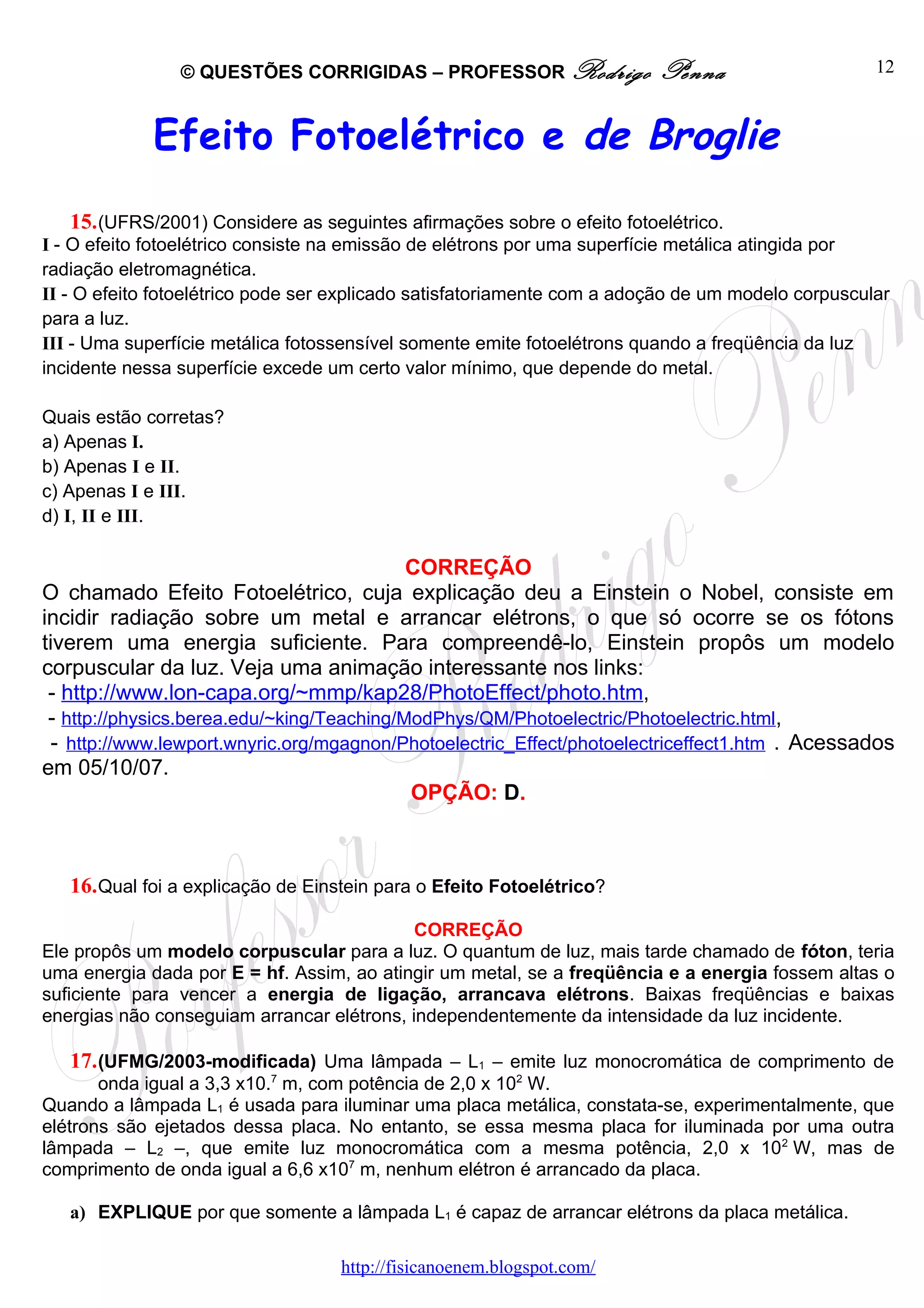 © QUESTÕES CORRIGIDAS – PROFESSOR Rodrigo                Penna                     12



             Efeito Fotoelétrico e de Broglie
   15. (UFRS/2001) Considere as seguintes afirmações sobre o efeito fotoelétrico.
I - O efeito fotoelétrico consiste na emissão de elétrons por uma superfície metálica atingida por
radiação eletromagnética.
II - O efeito fotoelétrico pode ser explicado satisfatoriamente com a adoção de um modelo corpuscular
para a luz.
III - Uma superfície metálica fotossensível somente emite fotoelétrons quando a freqüência da luz
incidente nessa superfície excede um certo valor mínimo, que depende do metal.

Quais estão corretas?
a) Apenas I.
b) Apenas I e II.
c) Apenas I e III.
d) I, II e III.

                                            CORREÇÃO
O chamado Efeito Fotoelétrico, cuja explicação deu a Einstein o Nobel, consiste em
incidir radiação sobre um metal e arrancar elétrons, o que só ocorre se os fótons
tiverem uma energia suficiente. Para compreendê-lo, Einstein propôs um modelo
corpuscular da luz. Veja uma animação interessante nos links:
 - http://www.lon-capa.org/~mmp/kap28/PhotoEffect/photo.htm,
 - http://physics.berea.edu/~king/Teaching/ModPhys/QM/Photoelectric/Photoelectric.html,
 - http://www.lewport.wnyric.org/mgagnon/Photoelectric_Effect/photoelectriceffect1.htm . Acessados
em 05/10/07.
                                            OPÇÃO: D.



   16. Qual foi a explicação de Einstein para o Efeito Fotoelétrico?

                                            CORREÇÃO
Ele propôs um modelo corpuscular para a luz. O quantum de luz, mais tarde chamado de fóton, teria
uma energia dada por E = hf. Assim, ao atingir um metal, se a freqüência e a energia fossem altas o
suficiente para vencer a energia de ligação, arrancava elétrons. Baixas freqüências e baixas
energias não conseguiam arrancar elétrons, independentemente da intensidade da luz incidente.

   17. (UFMG/2003-modificada) Uma lâmpada – L1 – emite luz monocromática de comprimento de
       onda igual a 3,3 x10.7 m, com potência de 2,0 x 102 W.
Quando a lâmpada L1 é usada para iluminar uma placa metálica, constata-se, experimentalmente, que
elétrons são ejetados dessa placa. No entanto, se essa mesma placa for iluminada por uma outra
lâmpada – L2 –, que emite luz monocromática com a mesma potência, 2,0 x 102 W, mas de
comprimento de onda igual a 6,6 x107 m, nenhum elétron é arrancado da placa.

   a) EXPLIQUE por que somente a lâmpada L1 é capaz de arrancar elétrons da placa metálica.

                                   http://fisicanoenem.blogspot.com/
 