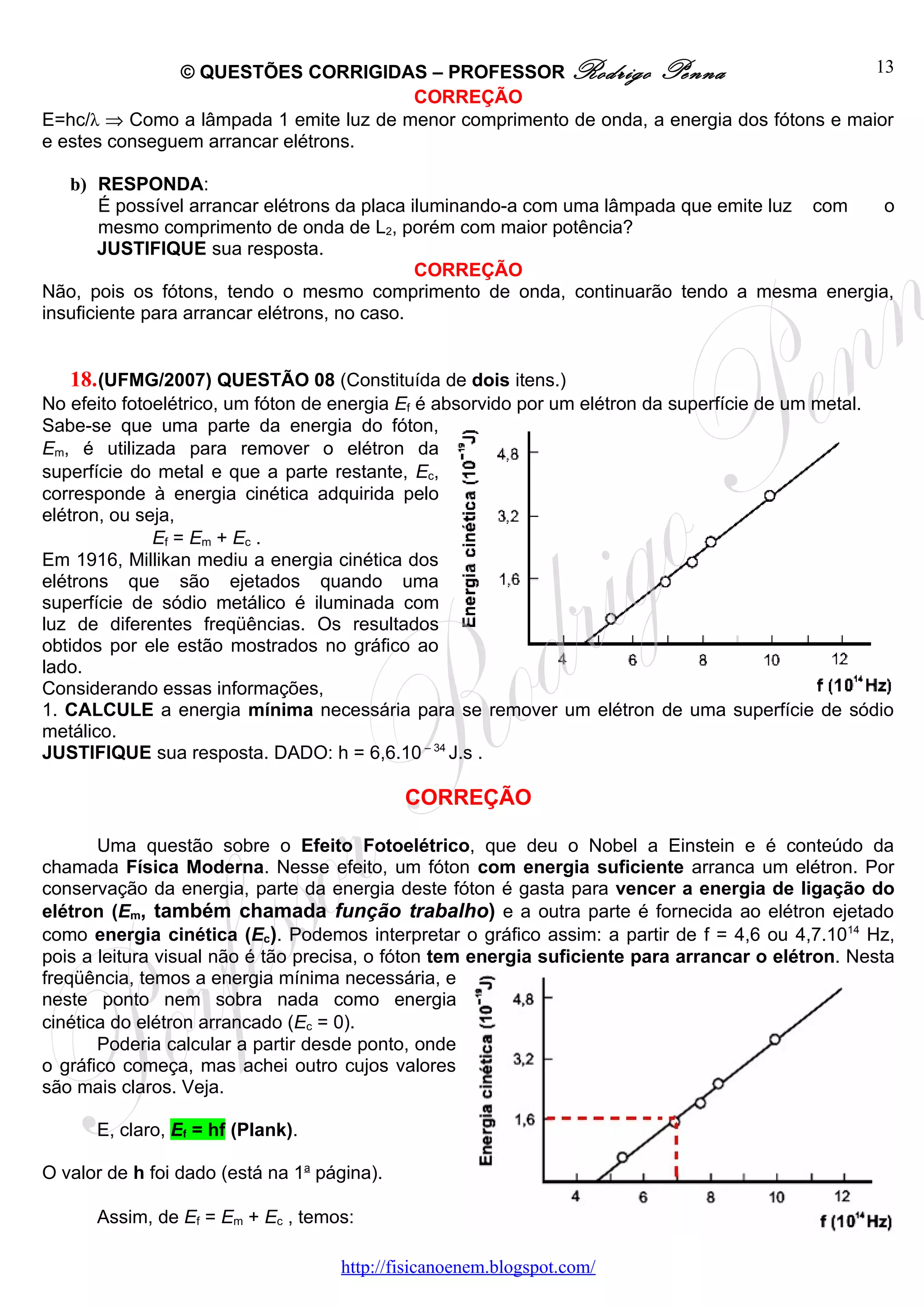 © QUESTÕES CORRIGIDAS – PROFESSOR Rodrigo Penna                              13
                                        CORREÇÃO
E=hc/λ ⇒ Como a lâmpada 1 emite luz de menor comprimento de onda, a energia dos fótons e maior
e estes conseguem arrancar elétrons.

   b) RESPONDA:
        É possível arrancar elétrons da placa iluminando-a com uma lâmpada que emite luz com o
        mesmo comprimento de onda de L2, porém com maior potência?
        JUSTIFIQUE sua resposta.
                                               CORREÇÃO
Não, pois os fótons, tendo o mesmo comprimento de onda, continuarão tendo a mesma energia,
insuficiente para arrancar elétrons, no caso.


    18. (UFMG/2007) QUESTÃO 08 (Constituída de dois itens.)
No efeito fotoelétrico, um fóton de energia Ef é absorvido por um elétron da superfície de um metal.
Sabe-se que uma parte da energia do fóton,
Em, é utilizada para remover o elétron da
superfície do metal e que a parte restante, Ec,
corresponde à energia cinética adquirida pelo
elétron, ou seja,
              Ef = Em + Ec .
Em 1916, Millikan mediu a energia cinética dos
elétrons que são ejetados quando uma
superfície de sódio metálico é iluminada com
luz de diferentes freqüências. Os resultados
obtidos por ele estão mostrados no gráfico ao
lado.
Considerando essas informações,
1. CALCULE a energia mínima necessária para se remover um elétron de uma superfície de sódio
metálico.
JUSTIFIQUE sua resposta. DADO: h = 6,6.10 – 34 J.s .

                                             CORREÇÃO

       Uma questão sobre o Efeito Fotoelétrico, que deu o Nobel a Einstein e é conteúdo da
chamada Física Moderna. Nesse efeito, um fóton com energia suficiente arranca um elétron. Por
conservação da energia, parte da energia deste fóton é gasta para vencer a energia de ligação do
elétron (Em, também chamada função trabalho) e a outra parte é fornecida ao elétron ejetado
como energia cinética (Ec). Podemos interpretar o gráfico assim: a partir de f = 4,6 ou 4,7.1014 Hz,
pois a leitura visual não é tão precisa, o fóton tem energia suficiente para arrancar o elétron. Nesta
freqüência, temos a energia mínima necessária, e
neste ponto nem sobra nada como energia
cinética do elétron arrancado (Ec = 0).
       Poderia calcular a partir desde ponto, onde
o gráfico começa, mas achei outro cujos valores
são mais claros. Veja.

      E, claro, Ef = hf (Plank).

O valor de h foi dado (está na 1a página).

      Assim, de Ef = Em + Ec , temos:

                                    http://fisicanoenem.blogspot.com/
 