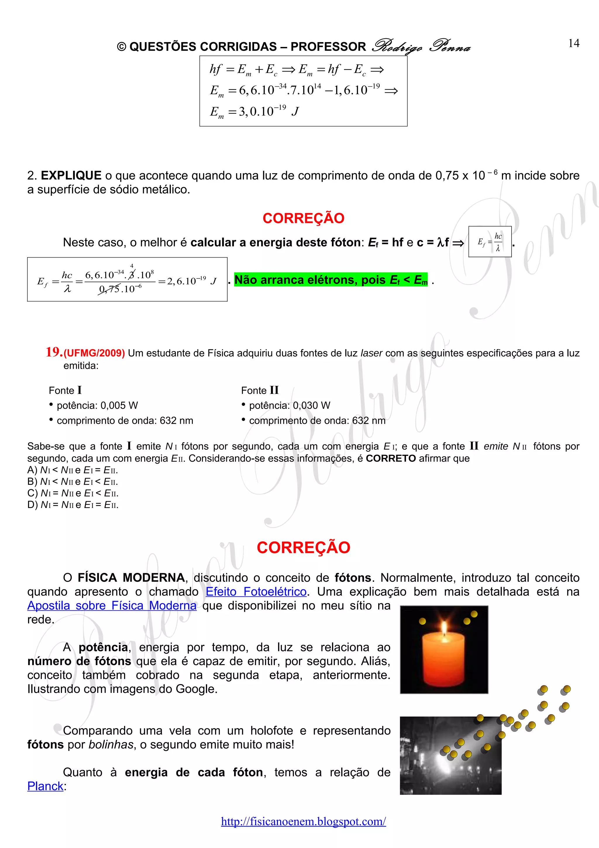 © QUESTÕES CORRIGIDAS – PROFESSOR Rodrigo                        Penna                         14

                                          hf = Em + Ec ⇒ Em = hf − Ec ⇒
                                          Em = 6, 6.10−34.7.1014 −1, 6.10−19 ⇒
                                          Em = 3, 0.10−19 J



2. EXPLIQUE o que acontece quando uma luz de comprimento de onda de 0,75 x 10 – 6 m incide sobre
a superfície de sódio metálico.

                                                       CORREÇÃO
                                                                                                       hc
        Neste caso, o melhor é calcular a energia deste fóton: Ef = hf e c = λf ⇒               Ef =
                                                                                                       λ
                                                                                                            .
                       4
       hc  6, 6.10−34. 3 .108
  Ef =   =                    = 2, 6.10−19 J    . Não arranca elétrons, pois Ef < Em .
       λ       0, 75 .10−6




   19. (UFMG/2009) Um estudante de Física adquiriu duas fontes de luz laser com as seguintes especificações para a luz
        emitida:

    Fonte I                                        Fonte II
    • potência: 0,005 W                            • potência: 0,030 W
    • comprimento de onda: 632 nm                  • comprimento de onda: 632 nm
Sabe-se que a fonte I emite N I fótons por segundo, cada um com energia E I; e que a fonte II emite N II fótons por
segundo, cada um com energia E II. Considerando-se essas informações, é CORRETO afirmar que
A) N I < N II e E I = E II.
B) N I < N II e E I < E II.
C) N I = N II e E I < E II.
D) N I = N II e E I = E II.



                                                      CORREÇÃO
       O FÍSICA MODERNA, discutindo o conceito de fótons. Normalmente, introduzo tal conceito
quando apresento o chamado Efeito Fotoelétrico. Uma explicação bem mais detalhada está na
Apostila sobre Física Moderna que disponibilizei no meu sítio na
rede.

       A potência, energia por tempo, da luz se relaciona ao
número de fótons que ela é capaz de emitir, por segundo. Aliás,
conceito também cobrado na segunda etapa, anteriormente.
Ilustrando com imagens do Google.


      Comparando uma vela com um holofote e representando
fótons por bolinhas, o segundo emite muito mais!

      Quanto à energia de cada fóton, temos a relação de
Planck:

                                               http://fisicanoenem.blogspot.com/
 