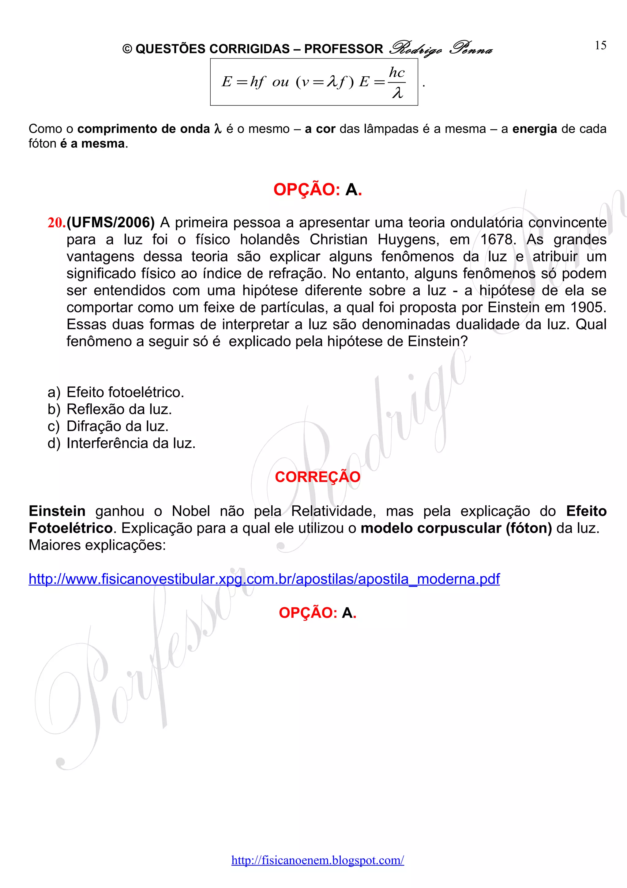 © QUESTÕES CORRIGIDAS – PROFESSOR Rodrigo               Penna          15

                                                              hc
                               E = hf ou (v = λ f ) E =             .
                                                              λ

Como o comprimento de onda λ é o mesmo – a cor das lâmpadas é a mesma – a energia de cada
fóton é a mesma.


                                        OPÇÃO: A.
  20.(UFMS/2006) A primeira pessoa a apresentar uma teoria ondulatória convincente
     para a luz foi o físico holandês Christian Huygens, em 1678. As grandes
     vantagens dessa teoria são explicar alguns fenômenos da luz e atribuir um
     significado físico ao índice de refração. No entanto, alguns fenômenos só podem
     ser entendidos com uma hipótese diferente sobre a luz - a hipótese de ela se
     comportar como um feixe de partículas, a qual foi proposta por Einstein em 1905.
     Essas duas formas de interpretar a luz são denominadas dualidade da luz. Qual
     fenômeno a seguir só é explicado pela hipótese de Einstein?


  a)   Efeito fotoelétrico.
  b)   Reflexão da luz.
  c)   Difração da luz.
  d)   Interferência da luz.

                                        CORREÇÃO

Einstein ganhou o Nobel não pela Relatividade, mas pela explicação do Efeito
Fotoelétrico. Explicação para a qual ele utilizou o modelo corpuscular (fóton) da luz.
Maiores explicações:

http://www.fisicanovestibular.xpg.com.br/apostilas/apostila_moderna.pdf

                                         OPÇÃO: A.




                                http://fisicanoenem.blogspot.com/
 