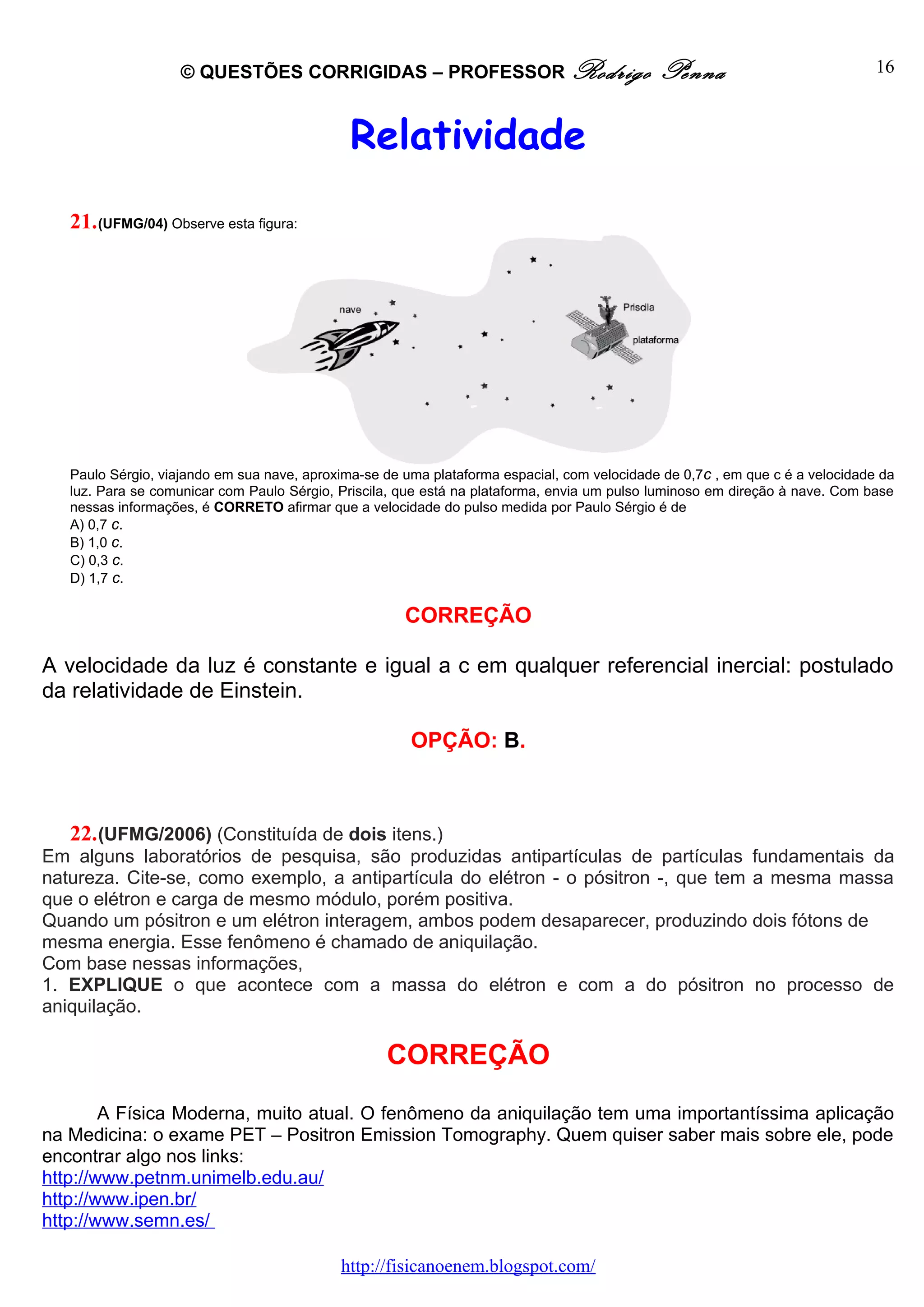 © QUESTÕES CORRIGIDAS – PROFESSOR Rodrigo                                Penna                             16



                                              Relatividade
   21. (UFMG/04) Observe esta figura:




   Paulo Sérgio, viajando em sua nave, aproxima-se de uma plataforma espacial, com velocidade de 0,7c , em que c é a velocidade da
   luz. Para se comunicar com Paulo Sérgio, Priscila, que está na plataforma, envia um pulso luminoso em direção à nave. Com base
   nessas informações, é CORRETO afirmar que a velocidade do pulso medida por Paulo Sérgio é de
   A) 0,7 c.
   B) 1,0 c.
   C) 0,3 c.
   D) 1,7 c.

                                                      CORREÇÃO

A velocidade da luz é constante e igual a c em qualquer referencial inercial: postulado
da relatividade de Einstein.

                                                       OPÇÃO: B.



   22. (UFMG/2006) (Constituída de dois itens.)
Em alguns laboratórios de pesquisa, são produzidas antipartículas de partículas fundamentais da
natureza. Cite-se, como exemplo, a antipartícula do elétron - o pósitron -, que tem a mesma massa
que o elétron e carga de mesmo módulo, porém positiva.
Quando um pósitron e um elétron interagem, ambos podem desaparecer, produzindo dois fótons de
mesma energia. Esse fenômeno é chamado de aniquilação.
Com base nessas informações,
1. EXPLIQUE o que acontece com a massa do elétron e com a do pósitron no processo de
aniquilação.

                                                   CORREÇÃO
        A Física Moderna, muito atual. O fenômeno da aniquilação tem uma importantíssima aplicação
na Medicina: o exame PET – Positron Emission Tomography. Quem quiser saber mais sobre ele, pode
encontrar algo nos links:
http://www.petnm.unimelb.edu.au/
http://www.ipen.br/
http://www.semn.es/

                                            http://fisicanoenem.blogspot.com/
 