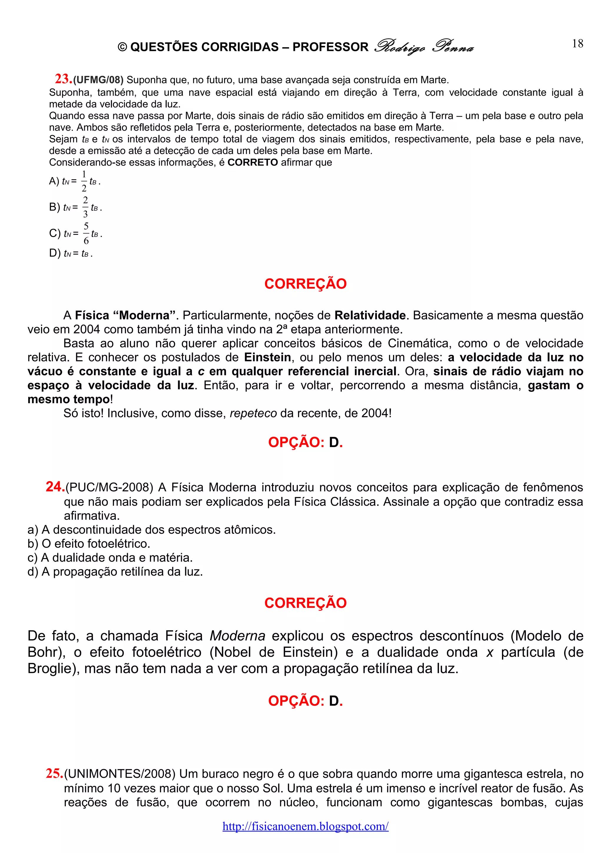 © QUESTÕES CORRIGIDAS – PROFESSOR Rodrigo                          Penna                         18

    23. (UFMG/08) Suponha que, no futuro, uma base avançada seja construída em Marte.
   Suponha, também, que uma nave espacial está viajando em direção à Terra, com velocidade constante igual à
   metade da velocidade da luz.
   Quando essa nave passa por Marte, dois sinais de rádio são emitidos em direção à Terra – um pela base e outro pela
   nave. Ambos são refletidos pela Terra e, posteriormente, detectados na base em Marte.
   Sejam tB e tN os intervalos de tempo total de viagem dos sinais emitidos, respectivamente, pela base e pela nave,
   desde a emissão até a detecção de cada um deles pela base em Marte.
   Considerando-se essas informações, é CORRETO afirmar que
           1
   A) tN = tB .
           2
            2
   B) tN = tB .
            3
            5
   C) tN = tB .
            6
   D) tN = tB .

                                                CORREÇÃO

        A Física “Moderna”. Particularmente, noções de Relatividade. Basicamente a mesma questão
veio em 2004 como também já tinha vindo na 2ª etapa anteriormente.
        Basta ao aluno não querer aplicar conceitos básicos de Cinemática, como o de velocidade
relativa. E conhecer os postulados de Einstein, ou pelo menos um deles: a velocidade da luz no
vácuo é constante e igual a c em qualquer referencial inercial. Ora, sinais de rádio viajam no
espaço à velocidade da luz. Então, para ir e voltar, percorrendo a mesma distância, gastam o
mesmo tempo!
        Só isto! Inclusive, como disse, repeteco da recente, de 2004!

                                                 OPÇÃO: D.


   24.(PUC/MG-2008) A Física Moderna introduziu novos conceitos para explicação de fenômenos
       que não mais podiam ser explicados pela Física Clássica. Assinale a opção que contradiz essa
       afirmativa.
a) A descontinuidade dos espectros atômicos.
b) O efeito fotoelétrico.
c) A dualidade onda e matéria.
d) A propagação retilínea da luz.

                                                CORREÇÃO

De fato, a chamada Física Moderna explicou os espectros descontínuos (Modelo de
Bohr), o efeito fotoelétrico (Nobel de Einstein) e a dualidade onda x partícula (de
Broglie), mas não tem nada a ver com a propagação retilínea da luz.

                                                 OPÇÃO: D.




   25. (UNIMONTES/2008) Um buraco negro é o que sobra quando morre uma gigantesca estrela, no
      mínimo 10 vezes maior que o nosso Sol. Uma estrela é um imenso e incrível reator de fusão. As
      reações de fusão, que ocorrem no núcleo, funcionam como gigantescas bombas, cujas
                                       http://fisicanoenem.blogspot.com/
 