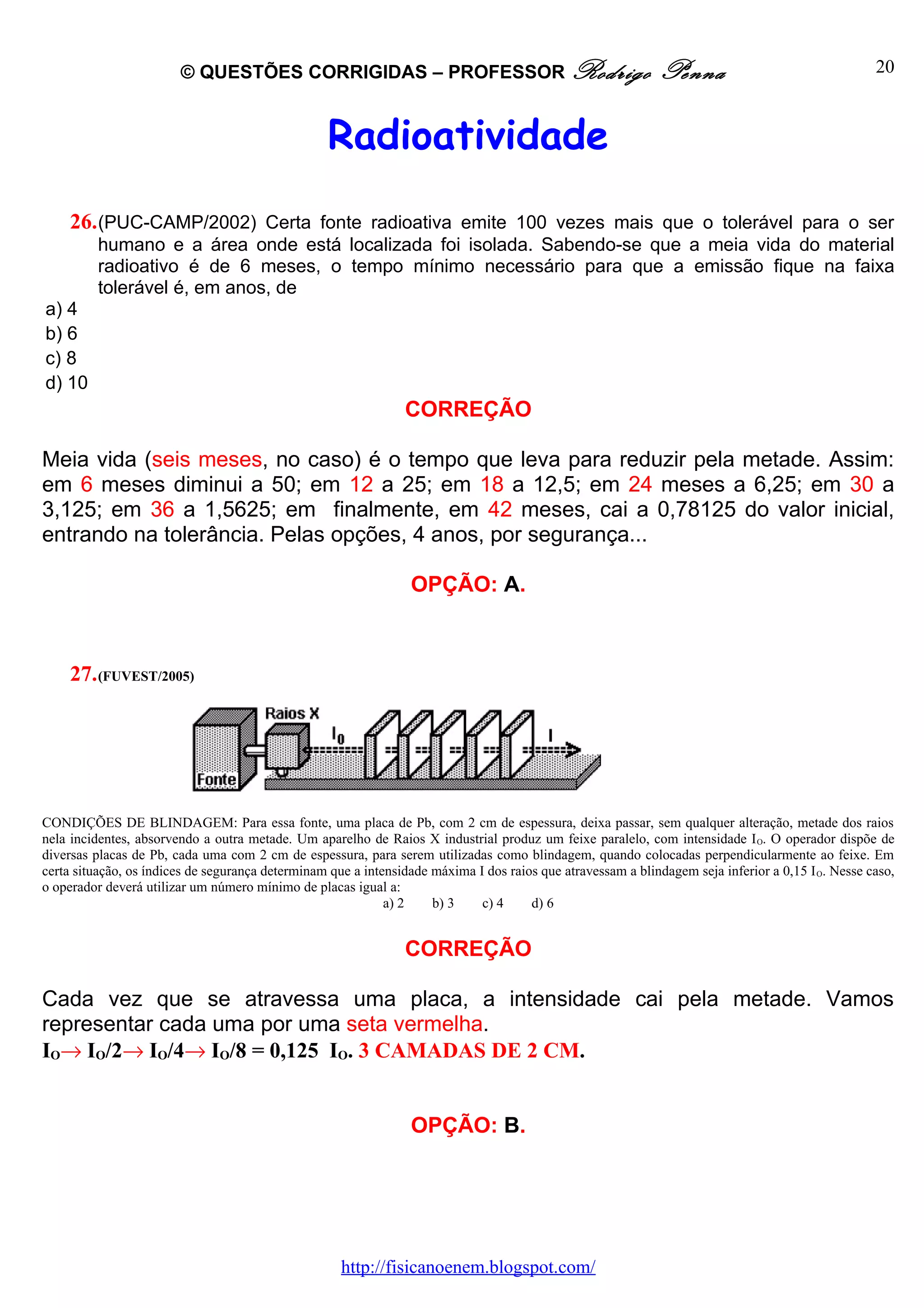 © QUESTÕES CORRIGIDAS – PROFESSOR Rodrigo                                            Penna                                  20



                                                  Radioatividade
    26. (PUC-CAMP/2002) Certa fonte radioativa emite 100 vezes mais que o tolerável para o ser
         humano e a área onde está localizada foi isolada. Sabendo-se que a meia vida do material
         radioativo é de 6 meses, o tempo mínimo necessário para que a emissão fique na faixa
         tolerável é, em anos, de
a) 4
b) 6
c) 8
d) 10
                                                                CORREÇÃO

Meia vida (seis meses, no caso) é o tempo que leva para reduzir pela metade. Assim:
em 6 meses diminui a 50; em 12 a 25; em 18 a 12,5; em 24 meses a 6,25; em 30 a
3,125; em 36 a 1,5625; em finalmente, em 42 meses, cai a 0,78125 do valor inicial,
entrando na tolerância. Pelas opções, 4 anos, por segurança...

                                                                 OPÇÃO: A.



    27. (FUVEST/2005)




CONDIÇÕES DE BLINDAGEM: Para essa fonte, uma placa de Pb, com 2 cm de espessura, deixa passar, sem qualquer alteração, metade dos raios
nela incidentes, absorvendo a outra metade. Um aparelho de Raios X industrial produz um feixe paralelo, com intensidade I O. O operador dispõe de
diversas placas de Pb, cada uma com 2 cm de espessura, para serem utilizadas como blindagem, quando colocadas perpendicularmente ao feixe. Em
certa situação, os índices de segurança determinam que a intensidade máxima I dos raios que atravessam a blindagem seja inferior a 0,15 I O. Nesse caso,
o operador deverá utilizar um número mínimo de placas igual a:
                                                             a) 2    b) 3    c) 4     d) 6


                                                                CORREÇÃO

Cada vez que se atravessa uma placa, a intensidade cai pela metade. Vamos
representar cada uma por uma seta vermelha.
IO→ IO/2→ IO/4→ IO/8 = 0,125 IO. 3 CAMADAS DE 2 CM.


                                                                 OPÇÃO: B.




                                                     http://fisicanoenem.blogspot.com/
 