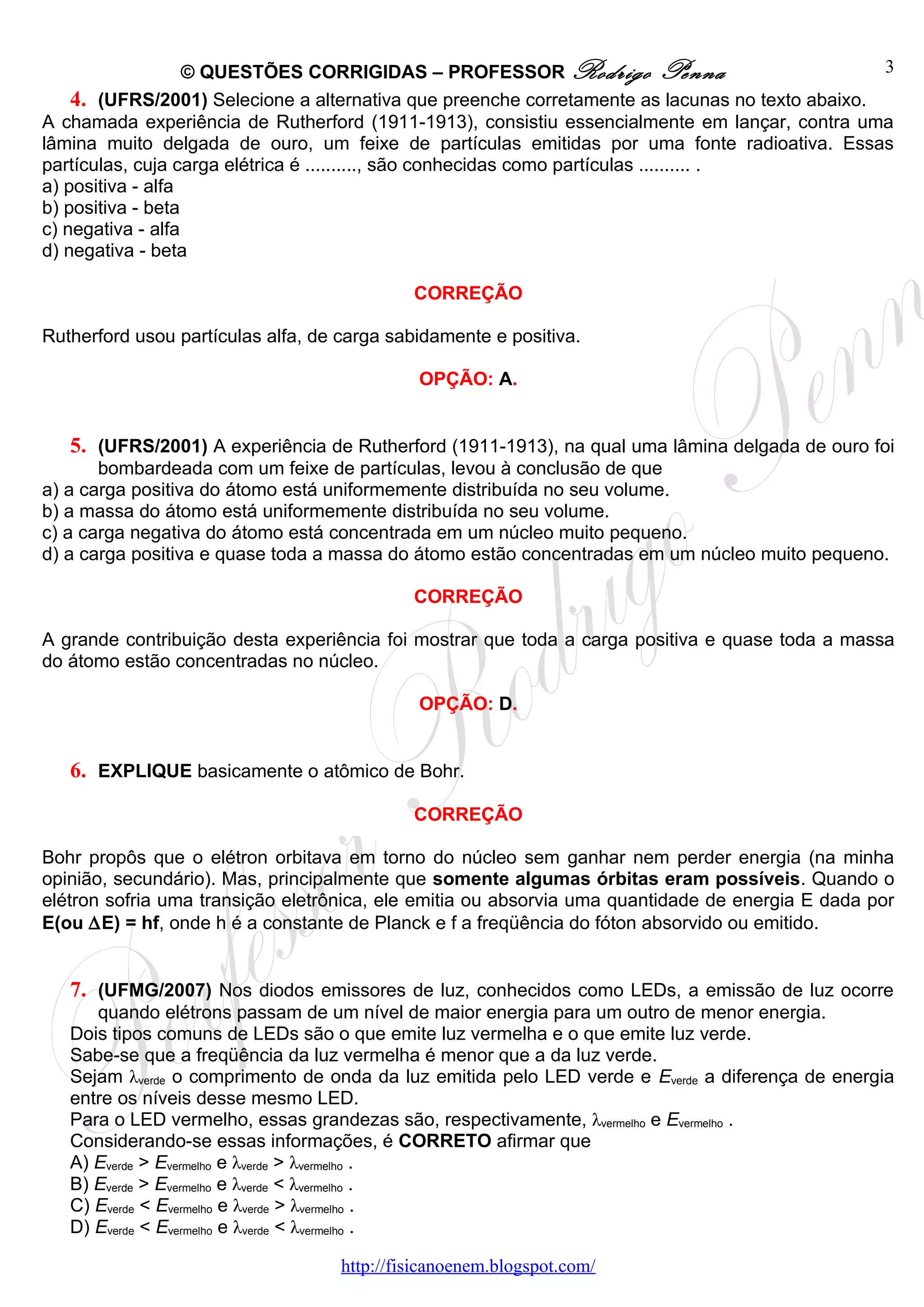 © QUESTÕES CORRIGIDAS – PROFESSOR Rodrigo Penna                               3
    4. (UFRS/2001) Selecione a alternativa que preenche corretamente as lacunas no texto abaixo.
A chamada experiência de Rutherford (1911-1913), consistiu essencialmente em lançar, contra uma
lâmina muito delgada de ouro, um feixe de partículas emitidas por uma fonte radioativa. Essas
partículas, cuja carga elétrica é .........., são conhecidas como partículas .......... .
a) positiva - alfa
b) positiva - beta
c) negativa - alfa
d) negativa - beta

                                             CORREÇÃO

Rutherford usou partículas alfa, de carga sabidamente e positiva.

                                              OPÇÃO: A.


   5. (UFRS/2001) A experiência de Rutherford (1911-1913), na qual uma lâmina delgada de ouro foi
       bombardeada com um feixe de partículas, levou à conclusão de que
a) a carga positiva do átomo está uniformemente distribuída no seu volume.
b) a massa do átomo está uniformemente distribuída no seu volume.
c) a carga negativa do átomo está concentrada em um núcleo muito pequeno.
d) a carga positiva e quase toda a massa do átomo estão concentradas em um núcleo muito pequeno.

                                             CORREÇÃO

A grande contribuição desta experiência foi mostrar que toda a carga positiva e quase toda a massa
do átomo estão concentradas no núcleo.

                                              OPÇÃO: D.


   6. EXPLIQUE basicamente o atômico de Bohr.

                                             CORREÇÃO

Bohr propôs que o elétron orbitava em torno do núcleo sem ganhar nem perder energia (na minha
opinião, secundário). Mas, principalmente que somente algumas órbitas eram possíveis. Quando o
elétron sofria uma transição eletrônica, ele emitia ou absorvia uma quantidade de energia E dada por
E(ou ∆E) = hf, onde h é a constante de Planck e f a freqüência do fóton absorvido ou emitido.


   7. (UFMG/2007) Nos diodos emissores de luz, conhecidos como LEDs, a emissão de luz ocorre
      quando elétrons passam de um nível de maior energia para um outro de menor energia.
   Dois tipos comuns de LEDs são o que emite luz vermelha e o que emite luz verde.
   Sabe-se que a freqüência da luz vermelha é menor que a da luz verde.
   Sejam λverde o comprimento de onda da luz emitida pelo LED verde e Everde a diferença de energia
   entre os níveis desse mesmo LED.
   Para o LED vermelho, essas grandezas são, respectivamente, λvermelho e Evermelho .
   Considerando-se essas informações, é CORRETO afirmar que
   A) Everde > Evermelho e λverde > λvermelho .
   B) Everde > Evermelho e λverde < λvermelho .
   C) Everde < Evermelho e λverde > λvermelho .
   D) Everde < Evermelho e λverde < λvermelho .

                                    http://fisicanoenem.blogspot.com/
 