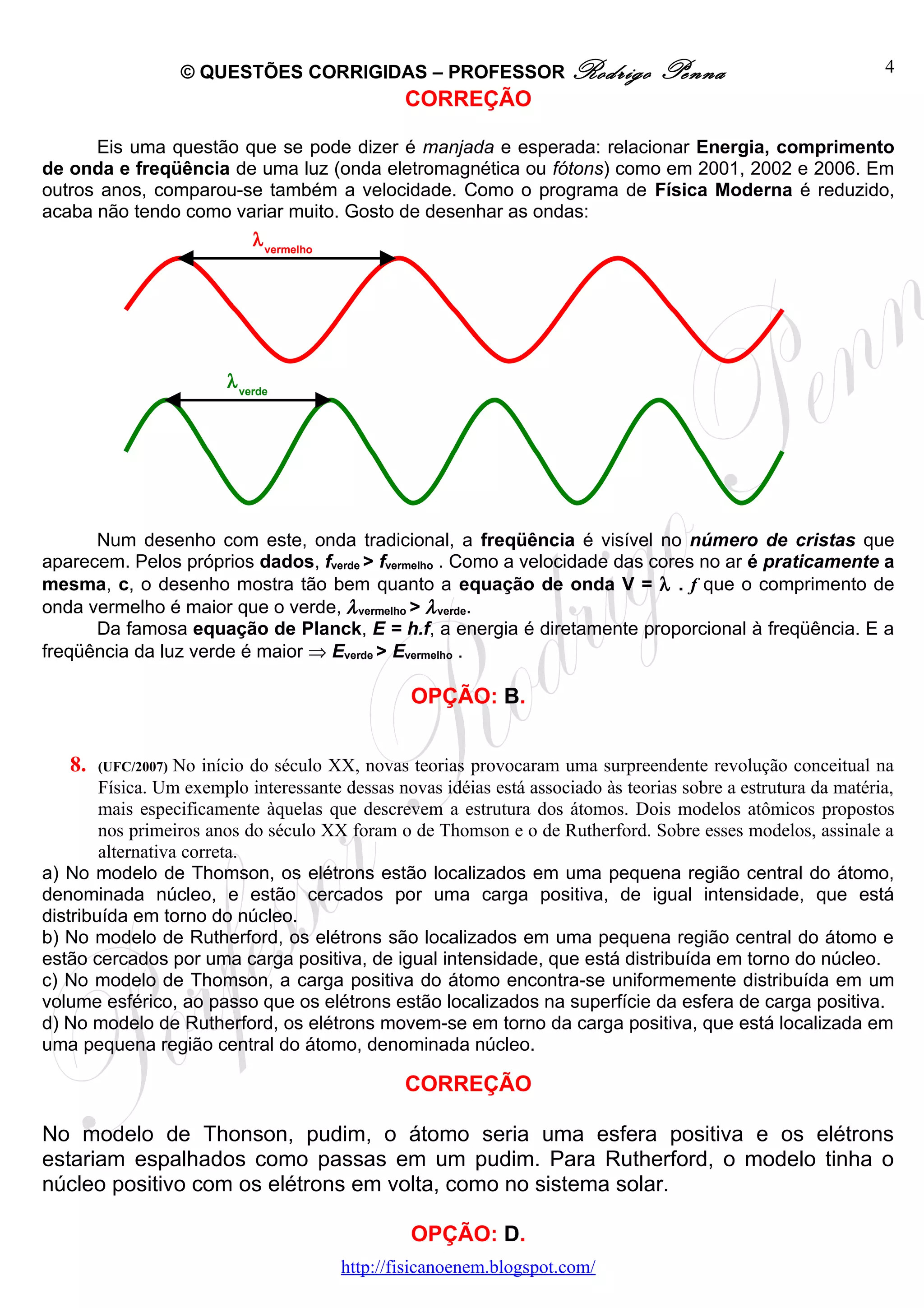© QUESTÕES CORRIGIDAS – PROFESSOR Rodrigo                     Penna                         4
                                                  CORREÇÃO

      Eis uma questão que se pode dizer é manjada e esperada: relacionar Energia, comprimento
de onda e freqüência de uma luz (onda eletromagnética ou fótons) como em 2001, 2002 e 2006. Em
outros anos, comparou-se também a velocidade. Como o programa de Física Moderna é reduzido,
acaba não tendo como variar muito. Gosto de desenhar as ondas:
                             λ vermelho




                         λ verde




      Num desenho com este, onda tradicional, a freqüência é visível no número de cristas que
aparecem. Pelos próprios dados, fverde > fvermelho . Como a velocidade das cores no ar é praticamente a
mesma, c, o desenho mostra tão bem quanto a equação de onda V = λ . f que o comprimento de
onda vermelho é maior que o verde, λ vermelho > λ verde.
      Da famosa equação de Planck, E = h.f, a energia é diretamente proporcional à freqüência. E a
freqüência da luz verde é maior ⇒ Everde > Evermelho .

                                                   OPÇÃO: B.


   8.   (UFC/2007) No início do século XX, novas teorias provocaram uma surpreendente revolução conceitual na
        Física. Um exemplo interessante dessas novas idéias está associado às teorias sobre a estrutura da matéria,
        mais especificamente àquelas que descrevem a estrutura dos átomos. Dois modelos atômicos propostos
        nos primeiros anos do século XX foram o de Thomson e o de Rutherford. Sobre esses modelos, assinale a
        alternativa correta.
a) No modelo de Thomson, os elétrons estão localizados em uma pequena região central do átomo,
denominada núcleo, e estão cercados por uma carga positiva, de igual intensidade, que está
distribuída em torno do núcleo.
b) No modelo de Rutherford, os elétrons são localizados em uma pequena região central do átomo e
estão cercados por uma carga positiva, de igual intensidade, que está distribuída em torno do núcleo.
c) No modelo de Thomson, a carga positiva do átomo encontra-se uniformemente distribuída em um
volume esférico, ao passo que os elétrons estão localizados na superfície da esfera de carga positiva.
d) No modelo de Rutherford, os elétrons movem-se em torno da carga positiva, que está localizada em
uma pequena região central do átomo, denominada núcleo.

                                                  CORREÇÃO

No modelo de Thonson, pudim, o átomo seria uma esfera positiva e os elétrons
estariam espalhados como passas em um pudim. Para Rutherford, o modelo tinha o
núcleo positivo com os elétrons em volta, como no sistema solar.

                                                   OPÇÃO: D.
                                          http://fisicanoenem.blogspot.com/
 