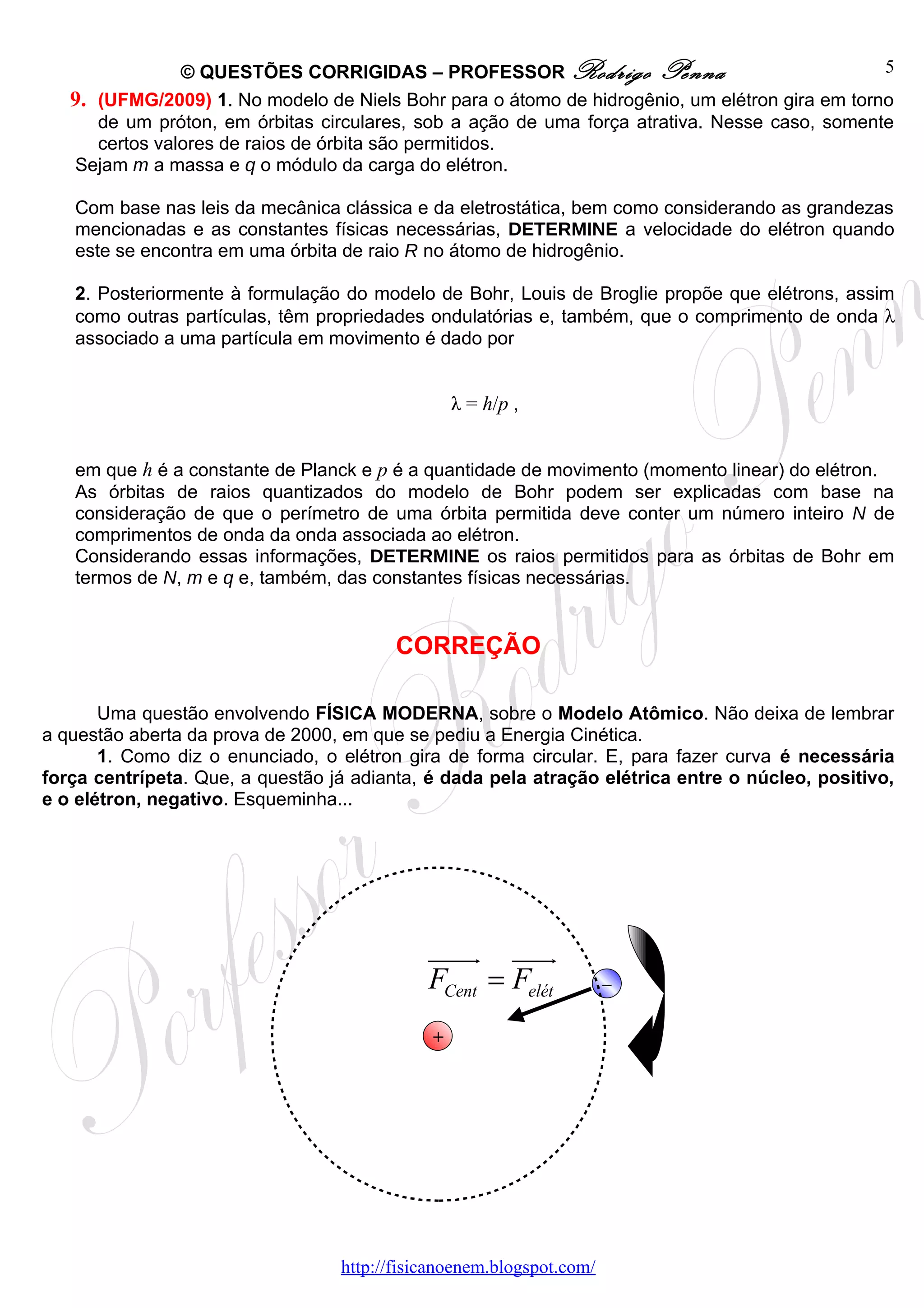 © QUESTÕES CORRIGIDAS – PROFESSOR Rodrigo Penna                                 5
   9. (UFMG/2009) 1. No modelo de Niels Bohr para o átomo de hidrogênio, um elétron gira em torno
      de um próton, em órbitas circulares, sob a ação de uma força atrativa. Nesse caso, somente
      certos valores de raios de órbita são permitidos.
   Sejam m a massa e q o módulo da carga do elétron.

   Com base nas leis da mecânica clássica e da eletrostática, bem como considerando as grandezas
   mencionadas e as constantes físicas necessárias, DETERMINE a velocidade do elétron quando
   este se encontra em uma órbita de raio R no átomo de hidrogênio.

   2. Posteriormente à formulação do modelo de Bohr, Louis de Broglie propõe que elétrons, assim
   como outras partículas, têm propriedades ondulatórias e, também, que o comprimento de onda λ
   associado a uma partícula em movimento é dado por


                                                 λ = h/p ,


   em que h é a constante de Planck e p é a quantidade de movimento (momento linear) do elétron.
   As órbitas de raios quantizados do modelo de Bohr podem ser explicadas com base na
   consideração de que o perímetro de uma órbita permitida deve conter um número inteiro N de
   comprimentos de onda da onda associada ao elétron.
   Considerando essas informações, DETERMINE os raios permitidos para as órbitas de Bohr em
   termos de N, m e q e, também, das constantes físicas necessárias.


                                         CORREÇÃO

       Uma questão envolvendo FÍSICA MODERNA, sobre o Modelo Atômico. Não deixa de lembrar
a questão aberta da prova de 2000, em que se pediu a Energia Cinética.
       1. Como diz o enunciado, o elétron gira de forma circular. E, para fazer curva é necessária
força centrípeta. Que, a questão já adianta, é dada pela atração elétrica entre o núcleo, positivo,
e o elétron, negativo. Esqueminha...




                                             uuuur uuur
                                             FCent = Felét            –

                                             +




                                  http://fisicanoenem.blogspot.com/
 