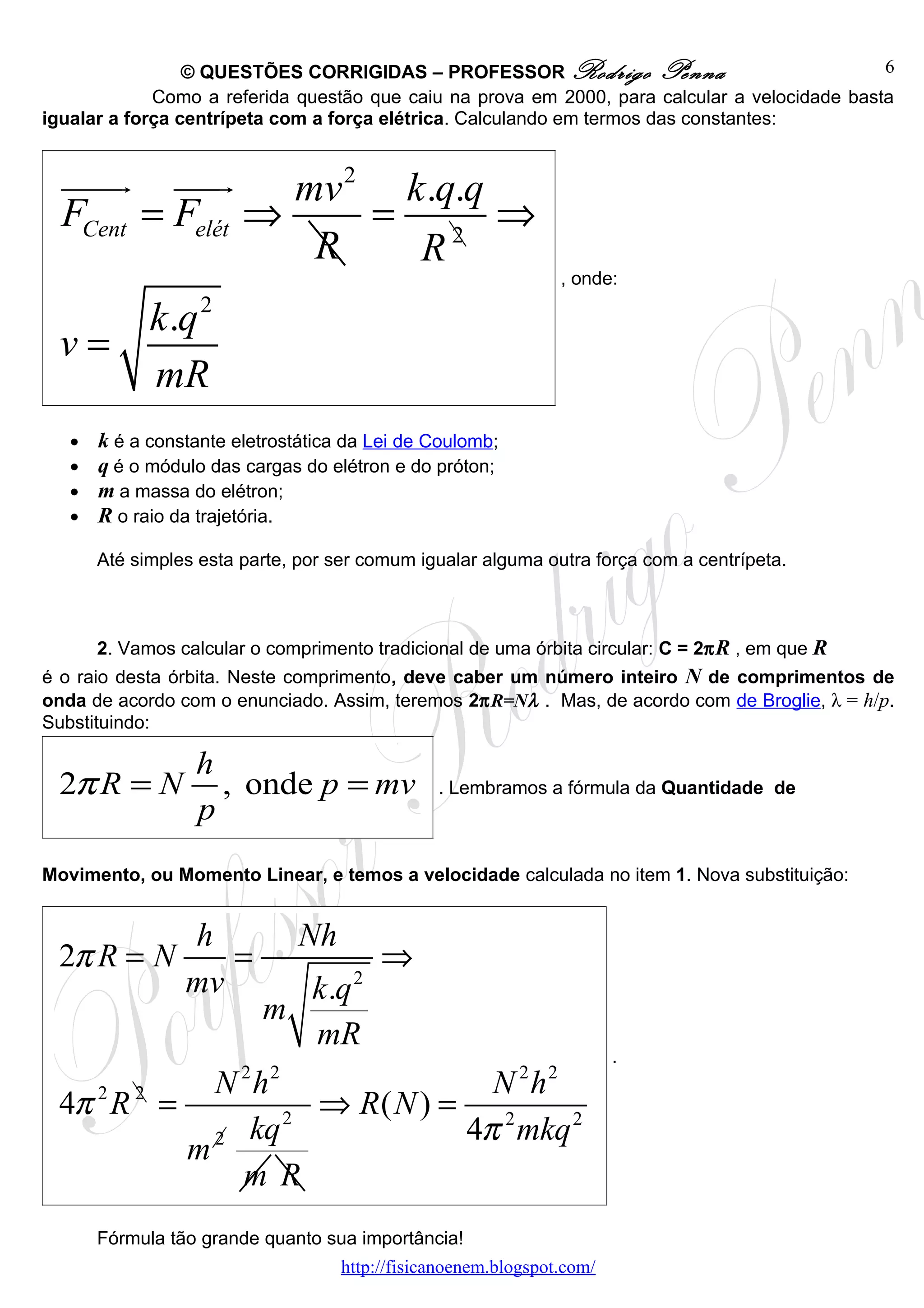© QUESTÕES CORRIGIDAS – PROFESSOR Rodrigo Penna                               6
             Como a referida questão que caiu na prova em 2000, para calcular a velocidade basta
igualar a força centrípeta com a força elétrica. Calculando em termos das constantes:


  uuuur uuur      mv 2 k .q.q
  FCent = Felét ⇒     = 2 ⇒
                   R    R
                                                                , onde:

    k .q 2
 v=
    mR
   •   k é a constante eletrostática da Lei de Coulomb;
   •   q é o módulo das cargas do elétron e do próton;
   •   m a massa do elétron;
   •   R o raio da trajetória.

       Até simples esta parte, por ser comum igualar alguma outra força com a centrípeta.



       2. Vamos calcular o comprimento tradicional de uma órbita circular: C = 2π R , em que R
é o raio desta órbita. Neste comprimento, deve caber um número inteiro N de comprimentos de
onda de acordo com o enunciado. Assim, teremos 2πR=Nλ . Mas, de acordo com de Broglie, λ = h/p.
Substituindo:

                  h
 2π R = N           , onde p = mv               . Lembramos a fórmula da Quantidade de
                  p
Movimento, ou Momento Linear, e temos a velocidade calculada no item 1. Nova substituição:


                 h             Nh
 2π R = N           =                    ⇒
                 mvk .q              2
               m
                   mR
                                                                        .
          N 2 h2               N 2h2
 4π R =
   2 2
                   ⇒ R( N ) = 2
          2 kq
                 2
                             4π mkq 2
        m
            m R
       Fórmula tão grande quanto sua importância!
                                    http://fisicanoenem.blogspot.com/
 