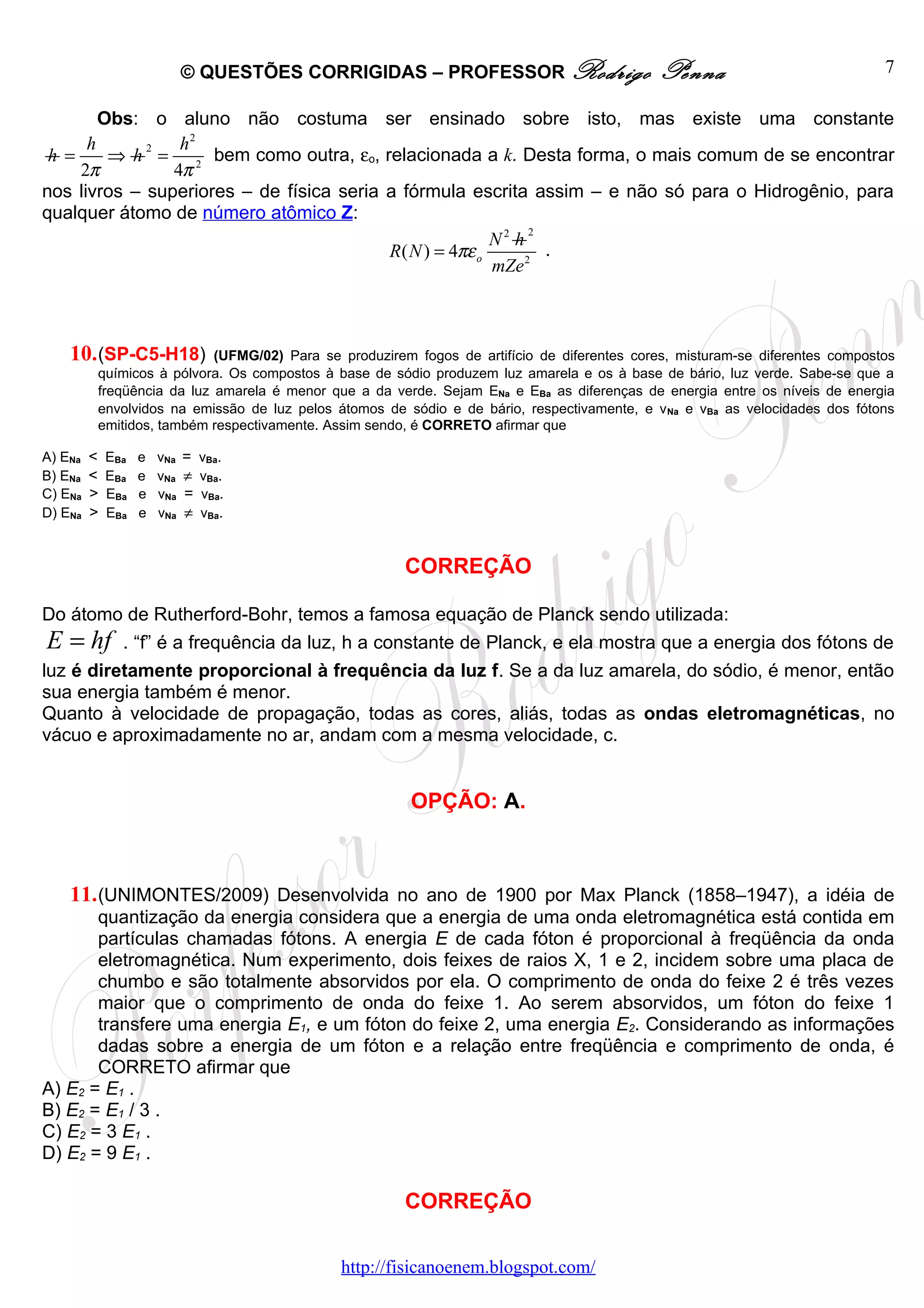 © QUESTÕES CORRIGIDAS – PROFESSOR Rodrigo                      Penna                             7

        Obs: o aluno não costuma ser ensinado sobre isto, mas existe uma constante
      h      2   h2
 h =     ⇒ h = 2 bem como outra, εo, relacionada a k. Desta forma, o mais comum de se encontrar
     2π         4π
nos livros – superiores – de física seria a fórmula escrita assim – e não só para o Hidrogênio, para
qualquer átomo de número atômico Z:
                                                               2
                                                          N2 h
                                          R ( N ) = 4πε o        .
                                                          mZe 2



    10. (SP-C5-H18)        (UFMG/02) Para se produzirem fogos de artifício de diferentes cores, misturam-se diferentes compostos
         químicos à pólvora. Os compostos à base de sódio produzem luz amarela e os à base de bário, luz verde. Sabe-se que a
         freqüência da luz amarela é menor que a da verde. Sejam ENa e EBa as diferenças de energia entre os níveis de energia
         envolvidos na emissão de luz pelos átomos de sódio e de bário, respectivamente, e v Na e vBa as velocidades dos fótons
         emitidos, também respectivamente. Assim sendo, é CORRETO afirmar que

A) ENa   <   EBa   e   vNa   =   vBa.
B) ENa   <   EBa   e   vNa   ≠   vBa.
C) ENa   >   EBa   e   vNa   =   vBa.
D) ENa   >   EBa   e   vNa   ≠   vBa.



                                                      CORREÇÃO

Do átomo de Rutherford-Bohr, temos a famosa equação de Planck sendo utilizada:
E = hf         . “f” é a frequência da luz, h a constante de Planck, e ela mostra que a energia dos fótons de
luz é diretamente proporcional à frequência da luz f. Se a da luz amarela, do sódio, é menor, então
sua energia também é menor.
Quanto à velocidade de propagação, todas as cores, aliás, todas as ondas eletromagnéticas, no
vácuo e aproximadamente no ar, andam com a mesma velocidade, c.


                                                       OPÇÃO: A.



    11. (UNIMONTES/2009) Desenvolvida no ano de 1900 por Max Planck (1858–1947), a idéia de
       quantização da energia considera que a energia de uma onda eletromagnética está contida em
       partículas chamadas fótons. A energia E de cada fóton é proporcional à freqüência da onda
       eletromagnética. Num experimento, dois feixes de raios X, 1 e 2, incidem sobre uma placa de
       chumbo e são totalmente absorvidos por ela. O comprimento de onda do feixe 2 é três vezes
       maior que o comprimento de onda do feixe 1. Ao serem absorvidos, um fóton do feixe 1
       transfere uma energia E1, e um fóton do feixe 2, uma energia E2. Considerando as informações
       dadas sobre a energia de um fóton e a relação entre freqüência e comprimento de onda, é
       CORRETO afirmar que
A) E2 = E1 .
B) E2 = E1 / 3 .
C) E2 = 3 E1 .
D) E2 = 9 E1 .

                                                      CORREÇÃO

                                             http://fisicanoenem.blogspot.com/
 