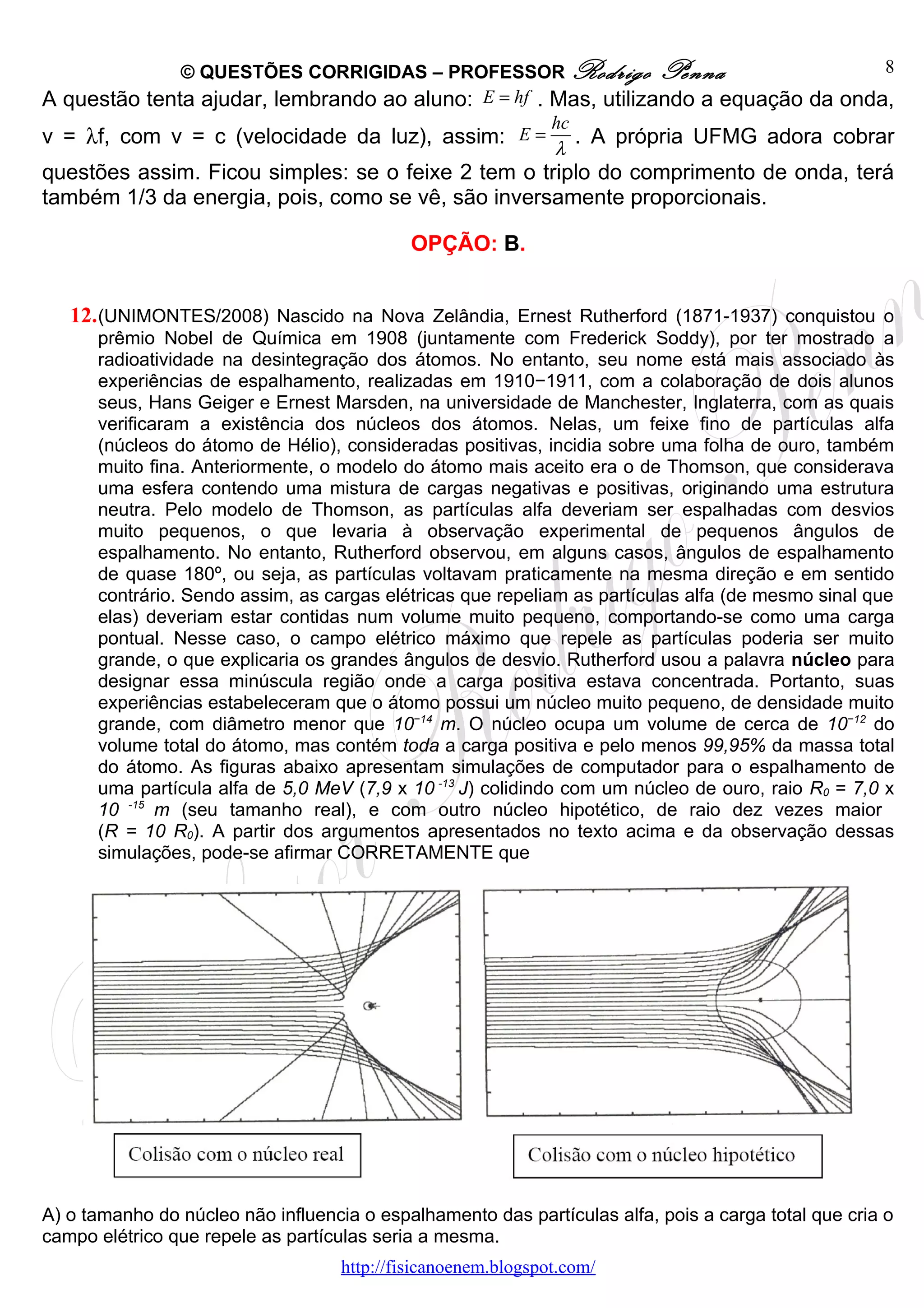 © QUESTÕES CORRIGIDAS – PROFESSOR Rodrigo Penna                         8
A questão tenta ajudar, lembrando ao aluno: E = hf . Mas, utilizando a equação da onda,
                                                     hc
v = λf, com v = c (velocidade da luz), assim: E = . A própria UFMG adora cobrar
                                                     λ
questões assim. Ficou simples: se o feixe 2 tem o triplo do comprimento de onda, terá
também 1/3 da energia, pois, como se vê, são inversamente proporcionais.

                                             OPÇÃO: B.


   12. (UNIMONTES/2008) Nascido na Nova Zelândia, Ernest Rutherford (1871-1937) conquistou o
      prêmio Nobel de Química em 1908 (juntamente com Frederick Soddy), por ter mostrado a
      radioatividade na desintegração dos átomos. No entanto, seu nome está mais associado às
      experiências de espalhamento, realizadas em 1910−1911, com a colaboração de dois alunos
      seus, Hans Geiger e Ernest Marsden, na universidade de Manchester, Inglaterra, com as quais
      verificaram a existência dos núcleos dos átomos. Nelas, um feixe fino de partículas alfa
      (núcleos do átomo de Hélio), consideradas positivas, incidia sobre uma folha de ouro, também
      muito fina. Anteriormente, o modelo do átomo mais aceito era o de Thomson, que considerava
      uma esfera contendo uma mistura de cargas negativas e positivas, originando uma estrutura
      neutra. Pelo modelo de Thomson, as partículas alfa deveriam ser espalhadas com desvios
      muito pequenos, o que levaria à observação experimental de pequenos ângulos de
      espalhamento. No entanto, Rutherford observou, em alguns casos, ângulos de espalhamento
      de quase 180º, ou seja, as partículas voltavam praticamente na mesma direção e em sentido
      contrário. Sendo assim, as cargas elétricas que repeliam as partículas alfa (de mesmo sinal que
      elas) deveriam estar contidas num volume muito pequeno, comportando-se como uma carga
      pontual. Nesse caso, o campo elétrico máximo que repele as partículas poderia ser muito
      grande, o que explicaria os grandes ângulos de desvio. Rutherford usou a palavra núcleo para
      designar essa minúscula região onde a carga positiva estava concentrada. Portanto, suas
      experiências estabeleceram que o átomo possui um núcleo muito pequeno, de densidade muito
      grande, com diâmetro menor que 10−14 m. O núcleo ocupa um volume de cerca de 10−12 do
      volume total do átomo, mas contém toda a carga positiva e pelo menos 99,95% da massa total
      do átomo. As figuras abaixo apresentam simulações de computador para o espalhamento de
      uma partícula alfa de 5,0 MeV (7,9 x 10 -13 J) colidindo com um núcleo de ouro, raio R0 = 7,0 x
      10 -15 m (seu tamanho real), e com outro núcleo hipotético, de raio dez vezes maior
      (R = 10 R0). A partir dos argumentos apresentados no texto acima e da observação dessas
      simulações, pode-se afirmar CORRETAMENTE que




A) o tamanho do núcleo não influencia o espalhamento das partículas alfa, pois a carga total que cria o
campo elétrico que repele as partículas seria a mesma.
                                    http://fisicanoenem.blogspot.com/
 