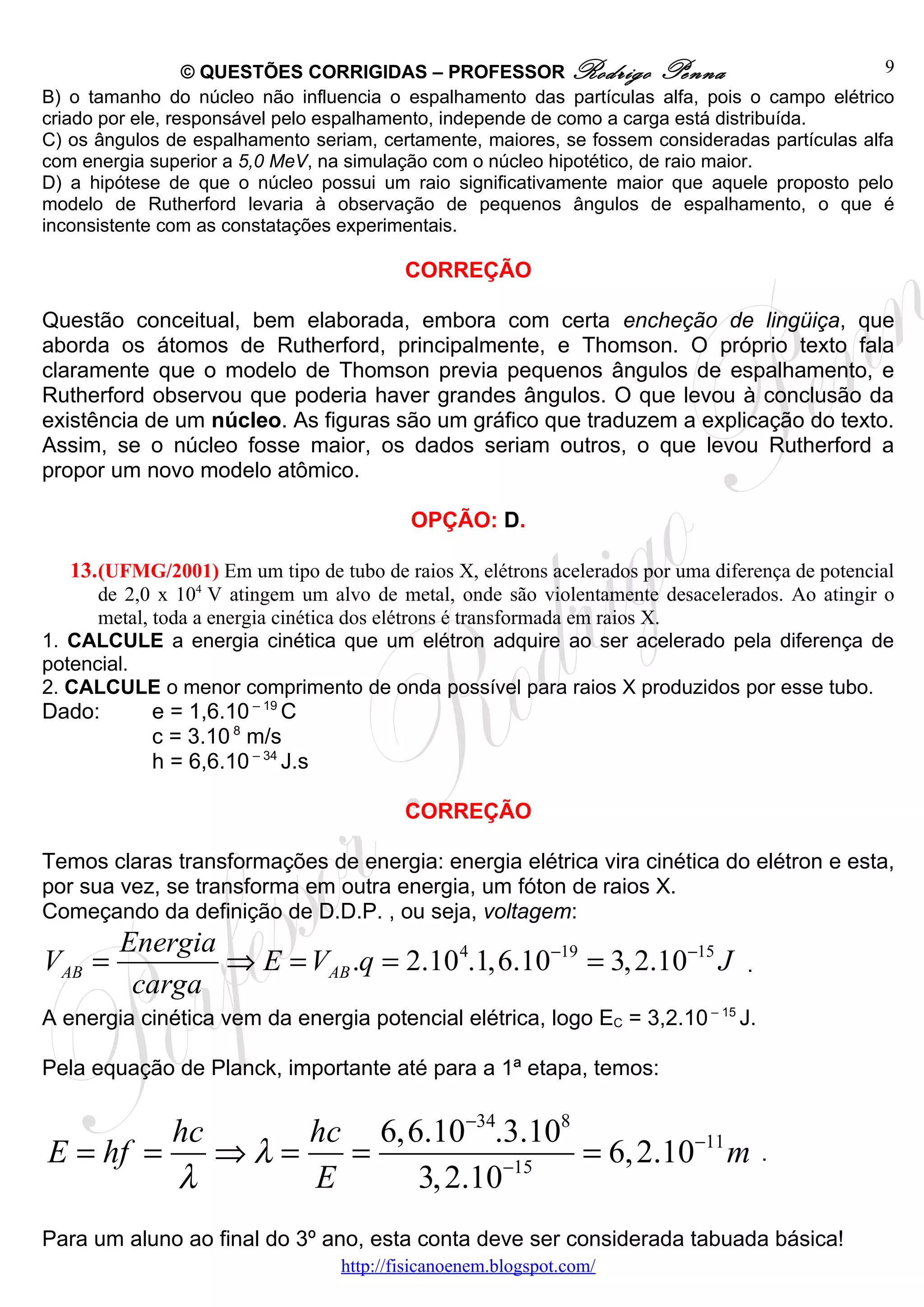 © QUESTÕES CORRIGIDAS – PROFESSOR Rodrigo Penna                               9
B) o tamanho do núcleo não influencia o espalhamento das partículas alfa, pois o campo elétrico
criado por ele, responsável pelo espalhamento, independe de como a carga está distribuída.
C) os ângulos de espalhamento seriam, certamente, maiores, se fossem consideradas partículas alfa
com energia superior a 5,0 MeV, na simulação com o núcleo hipotético, de raio maior.
D) a hipótese de que o núcleo possui um raio significativamente maior que aquele proposto pelo
modelo de Rutherford levaria à observação de pequenos ângulos de espalhamento, o que é
inconsistente com as constatações experimentais.

                                          CORREÇÃO

Questão conceitual, bem elaborada, embora com certa encheção de lingüiça, que
aborda os átomos de Rutherford, principalmente, e Thomson. O próprio texto fala
claramente que o modelo de Thomson previa pequenos ângulos de espalhamento, e
Rutherford observou que poderia haver grandes ângulos. O que levou à conclusão da
existência de um núcleo. As figuras são um gráfico que traduzem a explicação do texto.
Assim, se o núcleo fosse maior, os dados seriam outros, o que levou Rutherford a
propor um novo modelo atômico.

                                           OPÇÃO: D.

   13. (UFMG/2001) Em um tipo de tubo de raios X, elétrons acelerados por uma diferença de potencial
      de 2,0 x 104 V atingem um alvo de metal, onde são violentamente desacelerados. Ao atingir o
      metal, toda a energia cinética dos elétrons é transformada em raios X.
1. CALCULE a energia cinética que um elétron adquire ao ser acelerado pela diferença de
potencial.
2. CALCULE o menor comprimento de onda possível para raios X produzidos por esse tubo.
Dado:       e = 1,6.10 – 19 C
            c = 3.10 8 m/s
            h = 6,6.10 – 34 J.s

                                          CORREÇÃO

Temos claras transformações de energia: energia elétrica vira cinética do elétron e esta,
por sua vez, se transforma em outra energia, um fóton de raios X.
Começando da definição de D.D.P. , ou seja, voltagem:
        Energia
VAB =           ⇒ E = VAB .q = 2.10 4.1,6.10−19 = 3, 2.10−15 J                    .
         carga
A energia cinética vem da energia potencial elétrica, logo EC = 3,2.10 – 15 J.

Pela equação de Planck, importante até para a 1ª etapa, temos:


         hc      hc 6,6.10−34.3.108
E = hf =    ⇒λ =   =                = 6, 2.10−11 m                                    .
         λ       E     3, 2.10−15
Para um aluno ao final do 3º ano, esta conta deve ser considerada tabuada básica!
                                  http://fisicanoenem.blogspot.com/
 