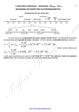 © QUESTÕES CORRIGIDAS – PROFESSOR Rodrigo               Penna                    11




       O visível vai de um comprimento de onda λ igual a 4,0 até 7,0.10 – 7 m. Calculando facilmente
as frequências pela equação de onda – da vaca – v = λf e usando a velocidade da luz c, teremos:
       c            3.108
 f = ⇒ f máx =             = 0,75.108+7 = 7,5.1014 Hz
       λ           4.10−7                                               . Assim, temos certeza que
         3.108
 f mín =        = 0, 428...108+7 = 4,3.1014 Hz
         7.10−7
o valor que encontramos na soma, f3 = (2,7+4,6).10 14 = 7,3.10 14 Hz, está sim, dentro do espectro
visível! Quem não comentar a questão do visível certamente perderá pontos.




                                   http://fisicanoenem.blogspot.com/
 