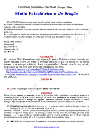 © QUESTÕES CORRIGIDAS – PROFESSOR Rodrigo                Penna                     12



             Efeito Fotoelétrico e de Broglie
   15. (UFRS/2001) Considere as seguintes afirmações sobre o efeito fotoelétrico.
I - O efeito fotoelétrico consiste na emissão de elétrons por uma superfície metálica atingida por
radiação eletromagnética.
II - O efeito fotoelétrico pode ser explicado satisfatoriamente com a adoção de um modelo corpuscular
para a luz.
III - Uma superfície metálica fotossensível somente emite fotoelétrons quando a freqüência da luz
incidente nessa superfície excede um certo valor mínimo, que depende do metal.

Quais estão corretas?
a) Apenas I.
b) Apenas I e II.
c) Apenas I e III.
d) I, II e III.

                                            CORREÇÃO
O chamado Efeito Fotoelétrico, cuja explicação deu a Einstein o Nobel, consiste em
incidir radiação sobre um metal e arrancar elétrons, o que só ocorre se os fótons
tiverem uma energia suficiente. Para compreendê-lo, Einstein propôs um modelo
corpuscular da luz. Veja uma animação interessante nos links:
 - http://www.lon-capa.org/~mmp/kap28/PhotoEffect/photo.htm,
 - http://physics.berea.edu/~king/Teaching/ModPhys/QM/Photoelectric/Photoelectric.html,
 - http://www.lewport.wnyric.org/mgagnon/Photoelectric_Effect/photoelectriceffect1.htm . Acessados
em 05/10/07.
                                            OPÇÃO: D.



   16. Qual foi a explicação de Einstein para o Efeito Fotoelétrico?

                                            CORREÇÃO
Ele propôs um modelo corpuscular para a luz. O quantum de luz, mais tarde chamado de fóton, teria
uma energia dada por E = hf. Assim, ao atingir um metal, se a freqüência e a energia fossem altas o
suficiente para vencer a energia de ligação, arrancava elétrons. Baixas freqüências e baixas
energias não conseguiam arrancar elétrons, independentemente da intensidade da luz incidente.

   17. (UFMG/2003-modificada) Uma lâmpada – L1 – emite luz monocromática de comprimento de
       onda igual a 3,3 x10.7 m, com potência de 2,0 x 102 W.
Quando a lâmpada L1 é usada para iluminar uma placa metálica, constata-se, experimentalmente, que
elétrons são ejetados dessa placa. No entanto, se essa mesma placa for iluminada por uma outra
lâmpada – L2 –, que emite luz monocromática com a mesma potência, 2,0 x 102 W, mas de
comprimento de onda igual a 6,6 x107 m, nenhum elétron é arrancado da placa.

   a) EXPLIQUE por que somente a lâmpada L1 é capaz de arrancar elétrons da placa metálica.

                                   http://fisicanoenem.blogspot.com/
 