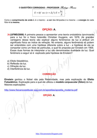 © QUESTÕES CORRIGIDAS – PROFESSOR Rodrigo               Penna          15

                                                              hc
                               E = hf ou (v = λ f ) E =             .
                                                              λ

Como o comprimento de onda λ é o mesmo – a cor das lâmpadas é a mesma – a energia de cada
fóton é a mesma.


                                        OPÇÃO: A.
  20.(UFMS/2006) A primeira pessoa a apresentar uma teoria ondulatória convincente
     para a luz foi o físico holandês Christian Huygens, em 1678. As grandes
     vantagens dessa teoria são explicar alguns fenômenos da luz e atribuir um
     significado físico ao índice de refração. No entanto, alguns fenômenos só podem
     ser entendidos com uma hipótese diferente sobre a luz - a hipótese de ela se
     comportar como um feixe de partículas, a qual foi proposta por Einstein em 1905.
     Essas duas formas de interpretar a luz são denominadas dualidade da luz. Qual
     fenômeno a seguir só é explicado pela hipótese de Einstein?


  a)   Efeito fotoelétrico.
  b)   Reflexão da luz.
  c)   Difração da luz.
  d)   Interferência da luz.

                                        CORREÇÃO

Einstein ganhou o Nobel não pela Relatividade, mas pela explicação do Efeito
Fotoelétrico. Explicação para a qual ele utilizou o modelo corpuscular (fóton) da luz.
Maiores explicações:

http://www.fisicanovestibular.xpg.com.br/apostilas/apostila_moderna.pdf

                                         OPÇÃO: A.




                                http://fisicanoenem.blogspot.com/
 