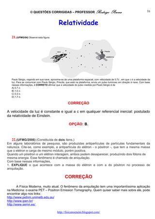 © QUESTÕES CORRIGIDAS – PROFESSOR Rodrigo                                Penna                             16



                                              Relatividade
   21. (UFMG/04) Observe esta figura:




   Paulo Sérgio, viajando em sua nave, aproxima-se de uma plataforma espacial, com velocidade de 0,7c , em que c é a velocidade da
   luz. Para se comunicar com Paulo Sérgio, Priscila, que está na plataforma, envia um pulso luminoso em direção à nave. Com base
   nessas informações, é CORRETO afirmar que a velocidade do pulso medida por Paulo Sérgio é de
   A) 0,7 c.
   B) 1,0 c.
   C) 0,3 c.
   D) 1,7 c.

                                                      CORREÇÃO

A velocidade da luz é constante e igual a c em qualquer referencial inercial: postulado
da relatividade de Einstein.

                                                       OPÇÃO: B.



   22. (UFMG/2006) (Constituída de dois itens.)
Em alguns laboratórios de pesquisa, são produzidas antipartículas de partículas fundamentais da
natureza. Cite-se, como exemplo, a antipartícula do elétron - o pósitron -, que tem a mesma massa
que o elétron e carga de mesmo módulo, porém positiva.
Quando um pósitron e um elétron interagem, ambos podem desaparecer, produzindo dois fótons de
mesma energia. Esse fenômeno é chamado de aniquilação.
Com base nessas informações,
1. EXPLIQUE o que acontece com a massa do elétron e com a do pósitron no processo de
aniquilação.

                                                   CORREÇÃO
        A Física Moderna, muito atual. O fenômeno da aniquilação tem uma importantíssima aplicação
na Medicina: o exame PET – Positron Emission Tomography. Quem quiser saber mais sobre ele, pode
encontrar algo nos links:
http://www.petnm.unimelb.edu.au/
http://www.ipen.br/
http://www.semn.es/

                                            http://fisicanoenem.blogspot.com/
 