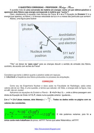 © QUESTÕES CORRIGIDAS – PROFESSOR Rodrigo Penna                                 17
      A questão trata de uma conversão de matéria em energia: some um par elétron-pósitron e
aparecem dois fótons cuja energia corresponde à matéria que “sumiu”!
      Claro, obedecendo à equação mais famosa da Física: E = m c 2! Equação de Einstein! E é a
energia que aparece, os fótons, c a famosa velocidade da luz e m a massa das partículas que somem!
      Abaixo, uma figura para ilustrar:




       “Titio” vai deixar de “para casa” para as crianças discutir o sentido de emissão dos fótons,
contrário, de acordo com as leis da Física!



Considere que tanto o elétron quanto o pósitron estão em repouso.
2. CALCULE a freqüência dos fótons produzidos no processo de aniquilação.

                                                    CORREÇÃO

       Como sou da Engenharia Nuclear e dava aulas na Faculdade de Radiologia, sabia estes
valores até de cor. Mas, é uma questão, e temos que calcular, né! Aliás, a energia está na figura, mas
em eV, não em Joules!
       Aplicamos as equações de Einstein e Planck - E = h.f = h.c / λ - , onde a última passagem vem
direta da Equação de Onda: v = λ f, citada numa questão anterior. Igualando...
                                                              2
                                                        mc
2.m c = 2.h.f (duas massas, dois fótons)⇒ f =
       2
                                                                  . Todos os dados estão na página com os
                                                          h
valores das constantes.


                                               2
                            −31
                       9,1.10 . (3.      8
 f =
       mc
               2

                   =
                                  10       )               20
                                                   = 1,2.10 Hz         E não podemos reclamar, pois foi a
                                  −34
           h               6,6.10
única conta mais trabalhosa da prova, né!!!!!!!! Temos que saber Matemática, né!!!!!!!!!



                                        http://fisicanoenem.blogspot.com/
 