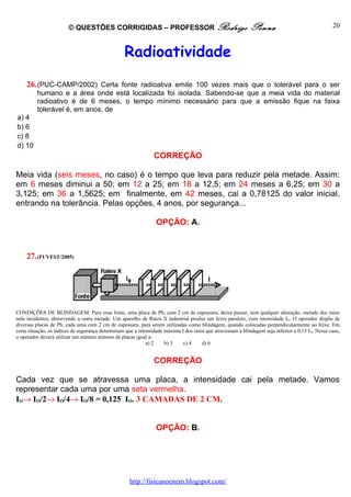 © QUESTÕES CORRIGIDAS – PROFESSOR Rodrigo                                            Penna                                  20



                                                  Radioatividade
    26. (PUC-CAMP/2002) Certa fonte radioativa emite 100 vezes mais que o tolerável para o ser
         humano e a área onde está localizada foi isolada. Sabendo-se que a meia vida do material
         radioativo é de 6 meses, o tempo mínimo necessário para que a emissão fique na faixa
         tolerável é, em anos, de
a) 4
b) 6
c) 8
d) 10
                                                                CORREÇÃO

Meia vida (seis meses, no caso) é o tempo que leva para reduzir pela metade. Assim:
em 6 meses diminui a 50; em 12 a 25; em 18 a 12,5; em 24 meses a 6,25; em 30 a
3,125; em 36 a 1,5625; em finalmente, em 42 meses, cai a 0,78125 do valor inicial,
entrando na tolerância. Pelas opções, 4 anos, por segurança...

                                                                 OPÇÃO: A.



    27. (FUVEST/2005)




CONDIÇÕES DE BLINDAGEM: Para essa fonte, uma placa de Pb, com 2 cm de espessura, deixa passar, sem qualquer alteração, metade dos raios
nela incidentes, absorvendo a outra metade. Um aparelho de Raios X industrial produz um feixe paralelo, com intensidade I O. O operador dispõe de
diversas placas de Pb, cada uma com 2 cm de espessura, para serem utilizadas como blindagem, quando colocadas perpendicularmente ao feixe. Em
certa situação, os índices de segurança determinam que a intensidade máxima I dos raios que atravessam a blindagem seja inferior a 0,15 I O. Nesse caso,
o operador deverá utilizar um número mínimo de placas igual a:
                                                             a) 2    b) 3    c) 4     d) 6


                                                                CORREÇÃO

Cada vez que se atravessa uma placa, a intensidade cai pela metade. Vamos
representar cada uma por uma seta vermelha.
IO→ IO/2→ IO/4→ IO/8 = 0,125 IO. 3 CAMADAS DE 2 CM.


                                                                 OPÇÃO: B.




                                                     http://fisicanoenem.blogspot.com/
 