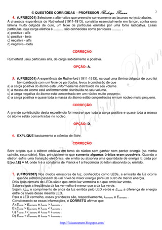 © QUESTÕES CORRIGIDAS – PROFESSOR Rodrigo Penna                               3
    4. (UFRS/2001) Selecione a alternativa que preenche corretamente as lacunas no texto abaixo.
A chamada experiência de Rutherford (1911-1913), consistiu essencialmente em lançar, contra uma
lâmina muito delgada de ouro, um feixe de partículas emitidas por uma fonte radioativa. Essas
partículas, cuja carga elétrica é .........., são conhecidas como partículas .......... .
a) positiva - alfa
b) positiva - beta
c) negativa - alfa
d) negativa - beta

                                             CORREÇÃO

Rutherford usou partículas alfa, de carga sabidamente e positiva.

                                              OPÇÃO: A.


   5. (UFRS/2001) A experiência de Rutherford (1911-1913), na qual uma lâmina delgada de ouro foi
       bombardeada com um feixe de partículas, levou à conclusão de que
a) a carga positiva do átomo está uniformemente distribuída no seu volume.
b) a massa do átomo está uniformemente distribuída no seu volume.
c) a carga negativa do átomo está concentrada em um núcleo muito pequeno.
d) a carga positiva e quase toda a massa do átomo estão concentradas em um núcleo muito pequeno.

                                             CORREÇÃO

A grande contribuição desta experiência foi mostrar que toda a carga positiva e quase toda a massa
do átomo estão concentradas no núcleo.

                                              OPÇÃO: D.


   6. EXPLIQUE basicamente o atômico de Bohr.

                                             CORREÇÃO

Bohr propôs que o elétron orbitava em torno do núcleo sem ganhar nem perder energia (na minha
opinião, secundário). Mas, principalmente que somente algumas órbitas eram possíveis. Quando o
elétron sofria uma transição eletrônica, ele emitia ou absorvia uma quantidade de energia E dada por
E(ou ∆E) = hf, onde h é a constante de Planck e f a freqüência do fóton absorvido ou emitido.


   7. (UFMG/2007) Nos diodos emissores de luz, conhecidos como LEDs, a emissão de luz ocorre
      quando elétrons passam de um nível de maior energia para um outro de menor energia.
   Dois tipos comuns de LEDs são o que emite luz vermelha e o que emite luz verde.
   Sabe-se que a freqüência da luz vermelha é menor que a da luz verde.
   Sejam λverde o comprimento de onda da luz emitida pelo LED verde e Everde a diferença de energia
   entre os níveis desse mesmo LED.
   Para o LED vermelho, essas grandezas são, respectivamente, λvermelho e Evermelho .
   Considerando-se essas informações, é CORRETO afirmar que
   A) Everde > Evermelho e λverde > λvermelho .
   B) Everde > Evermelho e λverde < λvermelho .
   C) Everde < Evermelho e λverde > λvermelho .
   D) Everde < Evermelho e λverde < λvermelho .

                                    http://fisicanoenem.blogspot.com/
 