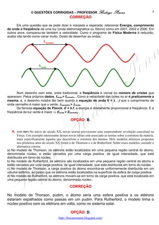 © QUESTÕES CORRIGIDAS – PROFESSOR Rodrigo                     Penna                         4
                                                  CORREÇÃO

      Eis uma questão que se pode dizer é manjada e esperada: relacionar Energia, comprimento
de onda e freqüência de uma luz (onda eletromagnética ou fótons) como em 2001, 2002 e 2006. Em
outros anos, comparou-se também a velocidade. Como o programa de Física Moderna é reduzido,
acaba não tendo como variar muito. Gosto de desenhar as ondas:
                             λ vermelho




                         λ verde




      Num desenho com este, onda tradicional, a freqüência é visível no número de cristas que
aparecem. Pelos próprios dados, fverde > fvermelho . Como a velocidade das cores no ar é praticamente a
mesma, c, o desenho mostra tão bem quanto a equação de onda V = λ . f que o comprimento de
onda vermelho é maior que o verde, λ vermelho > λ verde.
      Da famosa equação de Planck, E = h.f, a energia é diretamente proporcional à freqüência. E a
freqüência da luz verde é maior ⇒ Everde > Evermelho .

                                                   OPÇÃO: B.


   8.   (UFC/2007) No início do século XX, novas teorias provocaram uma surpreendente revolução conceitual na
        Física. Um exemplo interessante dessas novas idéias está associado às teorias sobre a estrutura da matéria,
        mais especificamente àquelas que descrevem a estrutura dos átomos. Dois modelos atômicos propostos
        nos primeiros anos do século XX foram o de Thomson e o de Rutherford. Sobre esses modelos, assinale a
        alternativa correta.
a) No modelo de Thomson, os elétrons estão localizados em uma pequena região central do átomo,
denominada núcleo, e estão cercados por uma carga positiva, de igual intensidade, que está
distribuída em torno do núcleo.
b) No modelo de Rutherford, os elétrons são localizados em uma pequena região central do átomo e
estão cercados por uma carga positiva, de igual intensidade, que está distribuída em torno do núcleo.
c) No modelo de Thomson, a carga positiva do átomo encontra-se uniformemente distribuída em um
volume esférico, ao passo que os elétrons estão localizados na superfície da esfera de carga positiva.
d) No modelo de Rutherford, os elétrons movem-se em torno da carga positiva, que está localizada em
uma pequena região central do átomo, denominada núcleo.

                                                  CORREÇÃO

No modelo de Thonson, pudim, o átomo seria uma esfera positiva e os elétrons
estariam espalhados como passas em um pudim. Para Rutherford, o modelo tinha o
núcleo positivo com os elétrons em volta, como no sistema solar.

                                                   OPÇÃO: D.
                                          http://fisicanoenem.blogspot.com/
 
