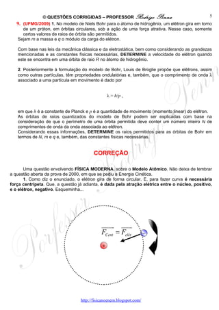 © QUESTÕES CORRIGIDAS – PROFESSOR Rodrigo Penna                                 5
   9. (UFMG/2009) 1. No modelo de Niels Bohr para o átomo de hidrogênio, um elétron gira em torno
      de um próton, em órbitas circulares, sob a ação de uma força atrativa. Nesse caso, somente
      certos valores de raios de órbita são permitidos.
   Sejam m a massa e q o módulo da carga do elétron.

   Com base nas leis da mecânica clássica e da eletrostática, bem como considerando as grandezas
   mencionadas e as constantes físicas necessárias, DETERMINE a velocidade do elétron quando
   este se encontra em uma órbita de raio R no átomo de hidrogênio.

   2. Posteriormente à formulação do modelo de Bohr, Louis de Broglie propõe que elétrons, assim
   como outras partículas, têm propriedades ondulatórias e, também, que o comprimento de onda λ
   associado a uma partícula em movimento é dado por


                                                 λ = h/p ,


   em que h é a constante de Planck e p é a quantidade de movimento (momento linear) do elétron.
   As órbitas de raios quantizados do modelo de Bohr podem ser explicadas com base na
   consideração de que o perímetro de uma órbita permitida deve conter um número inteiro N de
   comprimentos de onda da onda associada ao elétron.
   Considerando essas informações, DETERMINE os raios permitidos para as órbitas de Bohr em
   termos de N, m e q e, também, das constantes físicas necessárias.


                                         CORREÇÃO

       Uma questão envolvendo FÍSICA MODERNA, sobre o Modelo Atômico. Não deixa de lembrar
a questão aberta da prova de 2000, em que se pediu a Energia Cinética.
       1. Como diz o enunciado, o elétron gira de forma circular. E, para fazer curva é necessária
força centrípeta. Que, a questão já adianta, é dada pela atração elétrica entre o núcleo, positivo,
e o elétron, negativo. Esqueminha...




                                             uuuur uuur
                                             FCent = Felét            –

                                             +




                                  http://fisicanoenem.blogspot.com/
 