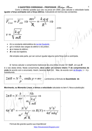 © QUESTÕES CORRIGIDAS – PROFESSOR Rodrigo Penna                               6
             Como a referida questão que caiu na prova em 2000, para calcular a velocidade basta
igualar a força centrípeta com a força elétrica. Calculando em termos das constantes:


  uuuur uuur      mv 2 k .q.q
  FCent = Felét ⇒     = 2 ⇒
                   R    R
                                                                , onde:

    k .q 2
 v=
    mR
   •   k é a constante eletrostática da Lei de Coulomb;
   •   q é o módulo das cargas do elétron e do próton;
   •   m a massa do elétron;
   •   R o raio da trajetória.

       Até simples esta parte, por ser comum igualar alguma outra força com a centrípeta.



       2. Vamos calcular o comprimento tradicional de uma órbita circular: C = 2π R , em que R
é o raio desta órbita. Neste comprimento, deve caber um número inteiro N de comprimentos de
onda de acordo com o enunciado. Assim, teremos 2πR=Nλ . Mas, de acordo com de Broglie, λ = h/p.
Substituindo:

                  h
 2π R = N           , onde p = mv               . Lembramos a fórmula da Quantidade de
                  p
Movimento, ou Momento Linear, e temos a velocidade calculada no item 1. Nova substituição:


                 h             Nh
 2π R = N           =                    ⇒
                 mvk .q              2
               m
                   mR
                                                                        .
          N 2 h2               N 2h2
 4π R =
   2 2
                   ⇒ R( N ) = 2
          2 kq
                 2
                             4π mkq 2
        m
            m R
       Fórmula tão grande quanto sua importância!
                                    http://fisicanoenem.blogspot.com/
 