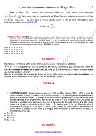 © QUESTÕES CORRIGIDAS – PROFESSOR Rodrigo                      Penna                             7

        Obs: o aluno não costuma ser ensinado sobre isto, mas existe uma constante
      h      2   h2
 h =     ⇒ h = 2 bem como outra, εo, relacionada a k. Desta forma, o mais comum de se encontrar
     2π         4π
nos livros – superiores – de física seria a fórmula escrita assim – e não só para o Hidrogênio, para
qualquer átomo de número atômico Z:
                                                               2
                                                          N2 h
                                          R ( N ) = 4πε o        .
                                                          mZe 2



    10. (SP-C5-H18)        (UFMG/02) Para se produzirem fogos de artifício de diferentes cores, misturam-se diferentes compostos
         químicos à pólvora. Os compostos à base de sódio produzem luz amarela e os à base de bário, luz verde. Sabe-se que a
         freqüência da luz amarela é menor que a da verde. Sejam ENa e EBa as diferenças de energia entre os níveis de energia
         envolvidos na emissão de luz pelos átomos de sódio e de bário, respectivamente, e v Na e vBa as velocidades dos fótons
         emitidos, também respectivamente. Assim sendo, é CORRETO afirmar que

A) ENa   <   EBa   e   vNa   =   vBa.
B) ENa   <   EBa   e   vNa   ≠   vBa.
C) ENa   >   EBa   e   vNa   =   vBa.
D) ENa   >   EBa   e   vNa   ≠   vBa.



                                                      CORREÇÃO

Do átomo de Rutherford-Bohr, temos a famosa equação de Planck sendo utilizada:
E = hf         . “f” é a frequência da luz, h a constante de Planck, e ela mostra que a energia dos fótons de
luz é diretamente proporcional à frequência da luz f. Se a da luz amarela, do sódio, é menor, então
sua energia também é menor.
Quanto à velocidade de propagação, todas as cores, aliás, todas as ondas eletromagnéticas, no
vácuo e aproximadamente no ar, andam com a mesma velocidade, c.


                                                       OPÇÃO: A.



    11. (UNIMONTES/2009) Desenvolvida no ano de 1900 por Max Planck (1858–1947), a idéia de
       quantização da energia considera que a energia de uma onda eletromagnética está contida em
       partículas chamadas fótons. A energia E de cada fóton é proporcional à freqüência da onda
       eletromagnética. Num experimento, dois feixes de raios X, 1 e 2, incidem sobre uma placa de
       chumbo e são totalmente absorvidos por ela. O comprimento de onda do feixe 2 é três vezes
       maior que o comprimento de onda do feixe 1. Ao serem absorvidos, um fóton do feixe 1
       transfere uma energia E1, e um fóton do feixe 2, uma energia E2. Considerando as informações
       dadas sobre a energia de um fóton e a relação entre freqüência e comprimento de onda, é
       CORRETO afirmar que
A) E2 = E1 .
B) E2 = E1 / 3 .
C) E2 = 3 E1 .
D) E2 = 9 E1 .

                                                      CORREÇÃO

                                             http://fisicanoenem.blogspot.com/
 