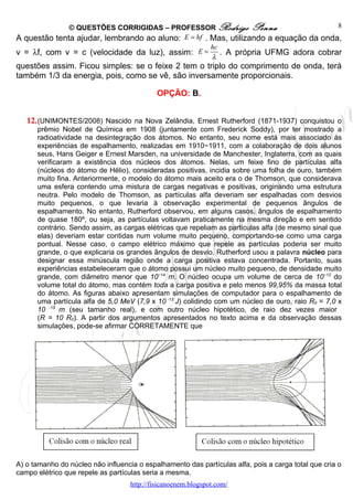 © QUESTÕES CORRIGIDAS – PROFESSOR Rodrigo Penna                         8
A questão tenta ajudar, lembrando ao aluno: E = hf . Mas, utilizando a equação da onda,
                                                     hc
v = λf, com v = c (velocidade da luz), assim: E = . A própria UFMG adora cobrar
                                                     λ
questões assim. Ficou simples: se o feixe 2 tem o triplo do comprimento de onda, terá
também 1/3 da energia, pois, como se vê, são inversamente proporcionais.

                                             OPÇÃO: B.


   12. (UNIMONTES/2008) Nascido na Nova Zelândia, Ernest Rutherford (1871-1937) conquistou o
      prêmio Nobel de Química em 1908 (juntamente com Frederick Soddy), por ter mostrado a
      radioatividade na desintegração dos átomos. No entanto, seu nome está mais associado às
      experiências de espalhamento, realizadas em 1910−1911, com a colaboração de dois alunos
      seus, Hans Geiger e Ernest Marsden, na universidade de Manchester, Inglaterra, com as quais
      verificaram a existência dos núcleos dos átomos. Nelas, um feixe fino de partículas alfa
      (núcleos do átomo de Hélio), consideradas positivas, incidia sobre uma folha de ouro, também
      muito fina. Anteriormente, o modelo do átomo mais aceito era o de Thomson, que considerava
      uma esfera contendo uma mistura de cargas negativas e positivas, originando uma estrutura
      neutra. Pelo modelo de Thomson, as partículas alfa deveriam ser espalhadas com desvios
      muito pequenos, o que levaria à observação experimental de pequenos ângulos de
      espalhamento. No entanto, Rutherford observou, em alguns casos, ângulos de espalhamento
      de quase 180º, ou seja, as partículas voltavam praticamente na mesma direção e em sentido
      contrário. Sendo assim, as cargas elétricas que repeliam as partículas alfa (de mesmo sinal que
      elas) deveriam estar contidas num volume muito pequeno, comportando-se como uma carga
      pontual. Nesse caso, o campo elétrico máximo que repele as partículas poderia ser muito
      grande, o que explicaria os grandes ângulos de desvio. Rutherford usou a palavra núcleo para
      designar essa minúscula região onde a carga positiva estava concentrada. Portanto, suas
      experiências estabeleceram que o átomo possui um núcleo muito pequeno, de densidade muito
      grande, com diâmetro menor que 10−14 m. O núcleo ocupa um volume de cerca de 10−12 do
      volume total do átomo, mas contém toda a carga positiva e pelo menos 99,95% da massa total
      do átomo. As figuras abaixo apresentam simulações de computador para o espalhamento de
      uma partícula alfa de 5,0 MeV (7,9 x 10 -13 J) colidindo com um núcleo de ouro, raio R0 = 7,0 x
      10 -15 m (seu tamanho real), e com outro núcleo hipotético, de raio dez vezes maior
      (R = 10 R0). A partir dos argumentos apresentados no texto acima e da observação dessas
      simulações, pode-se afirmar CORRETAMENTE que




A) o tamanho do núcleo não influencia o espalhamento das partículas alfa, pois a carga total que cria o
campo elétrico que repele as partículas seria a mesma.
                                    http://fisicanoenem.blogspot.com/
 