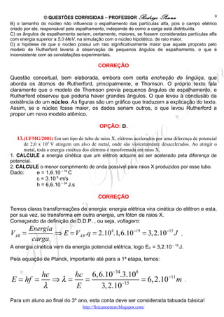 © QUESTÕES CORRIGIDAS – PROFESSOR Rodrigo Penna                               9
B) o tamanho do núcleo não influencia o espalhamento das partículas alfa, pois o campo elétrico
criado por ele, responsável pelo espalhamento, independe de como a carga está distribuída.
C) os ângulos de espalhamento seriam, certamente, maiores, se fossem consideradas partículas alfa
com energia superior a 5,0 MeV, na simulação com o núcleo hipotético, de raio maior.
D) a hipótese de que o núcleo possui um raio significativamente maior que aquele proposto pelo
modelo de Rutherford levaria à observação de pequenos ângulos de espalhamento, o que é
inconsistente com as constatações experimentais.

                                          CORREÇÃO

Questão conceitual, bem elaborada, embora com certa encheção de lingüiça, que
aborda os átomos de Rutherford, principalmente, e Thomson. O próprio texto fala
claramente que o modelo de Thomson previa pequenos ângulos de espalhamento, e
Rutherford observou que poderia haver grandes ângulos. O que levou à conclusão da
existência de um núcleo. As figuras são um gráfico que traduzem a explicação do texto.
Assim, se o núcleo fosse maior, os dados seriam outros, o que levou Rutherford a
propor um novo modelo atômico.

                                           OPÇÃO: D.

   13. (UFMG/2001) Em um tipo de tubo de raios X, elétrons acelerados por uma diferença de potencial
      de 2,0 x 104 V atingem um alvo de metal, onde são violentamente desacelerados. Ao atingir o
      metal, toda a energia cinética dos elétrons é transformada em raios X.
1. CALCULE a energia cinética que um elétron adquire ao ser acelerado pela diferença de
potencial.
2. CALCULE o menor comprimento de onda possível para raios X produzidos por esse tubo.
Dado:       e = 1,6.10 – 19 C
            c = 3.10 8 m/s
            h = 6,6.10 – 34 J.s

                                          CORREÇÃO

Temos claras transformações de energia: energia elétrica vira cinética do elétron e esta,
por sua vez, se transforma em outra energia, um fóton de raios X.
Começando da definição de D.D.P. , ou seja, voltagem:
        Energia
VAB =           ⇒ E = VAB .q = 2.10 4.1,6.10−19 = 3, 2.10−15 J                    .
         carga
A energia cinética vem da energia potencial elétrica, logo EC = 3,2.10 – 15 J.

Pela equação de Planck, importante até para a 1ª etapa, temos:


         hc      hc 6,6.10−34.3.108
E = hf =    ⇒λ =   =                = 6, 2.10−11 m                                    .
         λ       E     3, 2.10−15
Para um aluno ao final do 3º ano, esta conta deve ser considerada tabuada básica!
                                  http://fisicanoenem.blogspot.com/
 