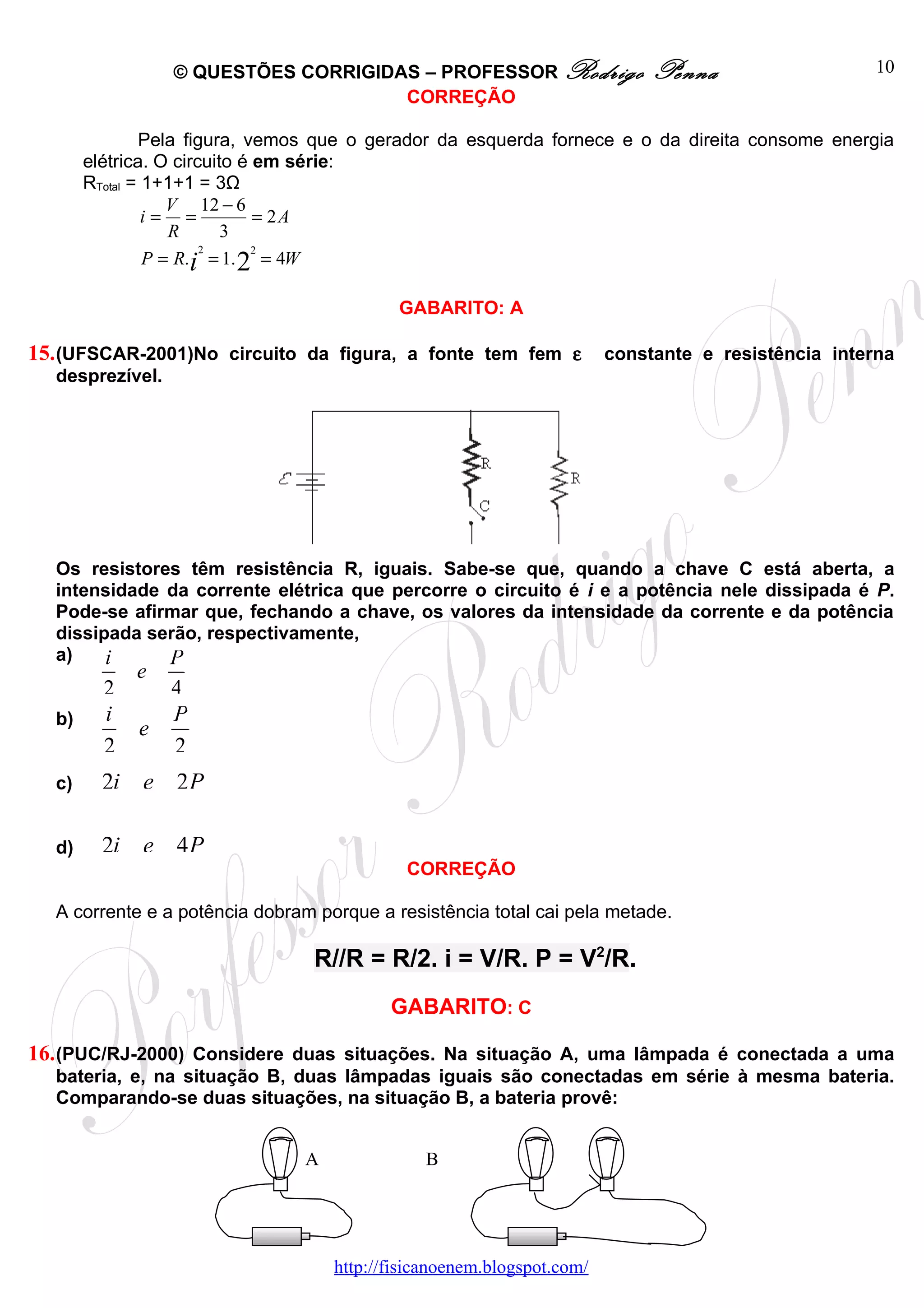 © QUESTÕES CORRIGIDAS – PROFESSOR Rodrigo                  Penna                   10
                                     CORREÇÃO

               Pela figura, vemos que o gerador da esquerda fornece e o da direita consome energia
       elétrica. O circuito é em série:
       RTotal = 1+1+1 = 3Ω
                   V 12 − 6
                i= =          = 2A
                   R      3
                       2      2
                P = R.i = 1. 2 = 4W

                                           GABARITO: A

15. (UFSCAR-2001)No circuito da figura, a fonte tem fem ε              constante e resistência interna
  desprezível.




  Os resistores têm resistência R, iguais. Sabe-se que, quando a chave C está aberta, a
  intensidade da corrente elétrica que percorre o circuito é i e a potência nele dissipada é P.
  Pode-se afirmar que, fechando a chave, os valores da intensidade da corrente e da potência
  dissipada serão, respectivamente,
  a)    i     P
             e
         2       4
  b)     i       P
             e
         2       2
  c)     2i e 2 P

  d)     2i e 4 P
                                            CORREÇÃO

  A corrente e a potência dobram porque a resistência total cai pela metade.

                                 R//R = R/2. i = V/R. P = V2/R.
                                          GABARITO: C

16. (PUC/RJ-2000) Considere duas situações. Na situação A, uma lâmpada é conectada a uma
  bateria, e, na situação B, duas lâmpadas iguais são conectadas em série à mesma bateria.
  Comparando-se duas situações, na situação B, a bateria provê:


                               A              B




                                   http://fisicanoenem.blogspot.com/
 