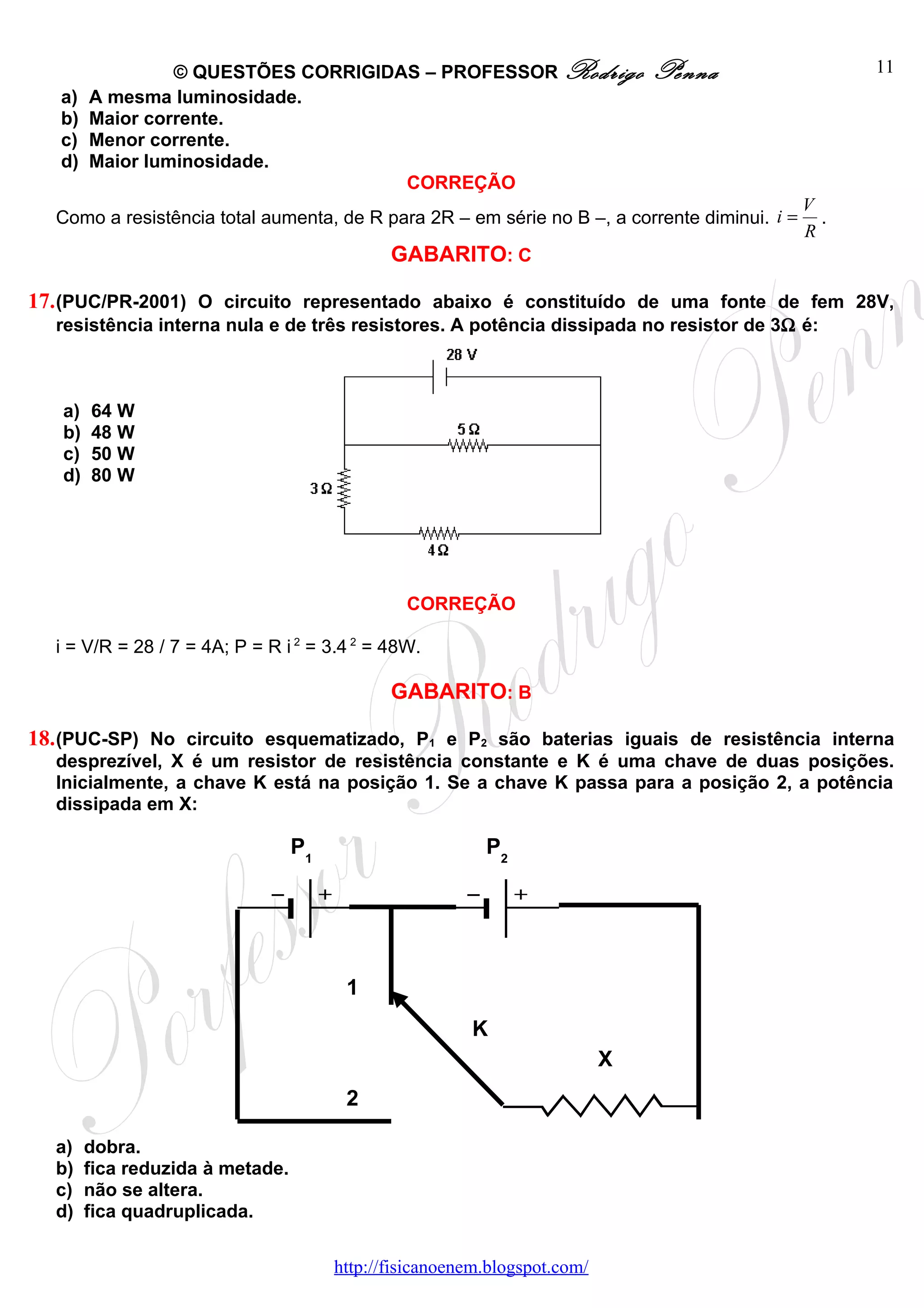 © QUESTÕES CORRIGIDAS – PROFESSOR Rodrigo                     Penna                11
   a)   A mesma luminosidade.
   b)   Maior corrente.
   c)   Menor corrente.
   d)   Maior luminosidade.
                                     CORREÇÃO
                                                                                              V
  Como a resistência total aumenta, de R para 2R – em série no B –, a corrente diminui. i =     .
                                                                                              R
                                              GABARITO: C

17. (PUC/PR-2001) O circuito representado abaixo é constituído de uma fonte de fem 28V,
  resistência interna nula e de três resistores. A potência dissipada no resistor de 3Ω é:



   a)   64 W
   b)   48 W
   c)   50 W
   d)   80 W




                                                CORREÇÃO

  i = V/R = 28 / 7 = 4A; P = R i 2 = 3.4 2 = 48W.

                                              GABARITO: B

18. (PUC-SP) No circuito esquematizado, P1 e P2 são baterias iguais de resistência interna
  desprezível, X é um resistor de resistência constante e K é uma chave de duas posições.
  Inicialmente, a chave K está na posição 1. Se a chave K passa para a posição 2, a potência
  dissipada em X:

                                  P1                      P2




                                        1
                                                        K
                                                                           X
                                        2

  a)    dobra.
  b)    fica reduzida à metade.
  c)    não se altera.
  d)    fica quadruplicada.

                                       http://fisicanoenem.blogspot.com/
 