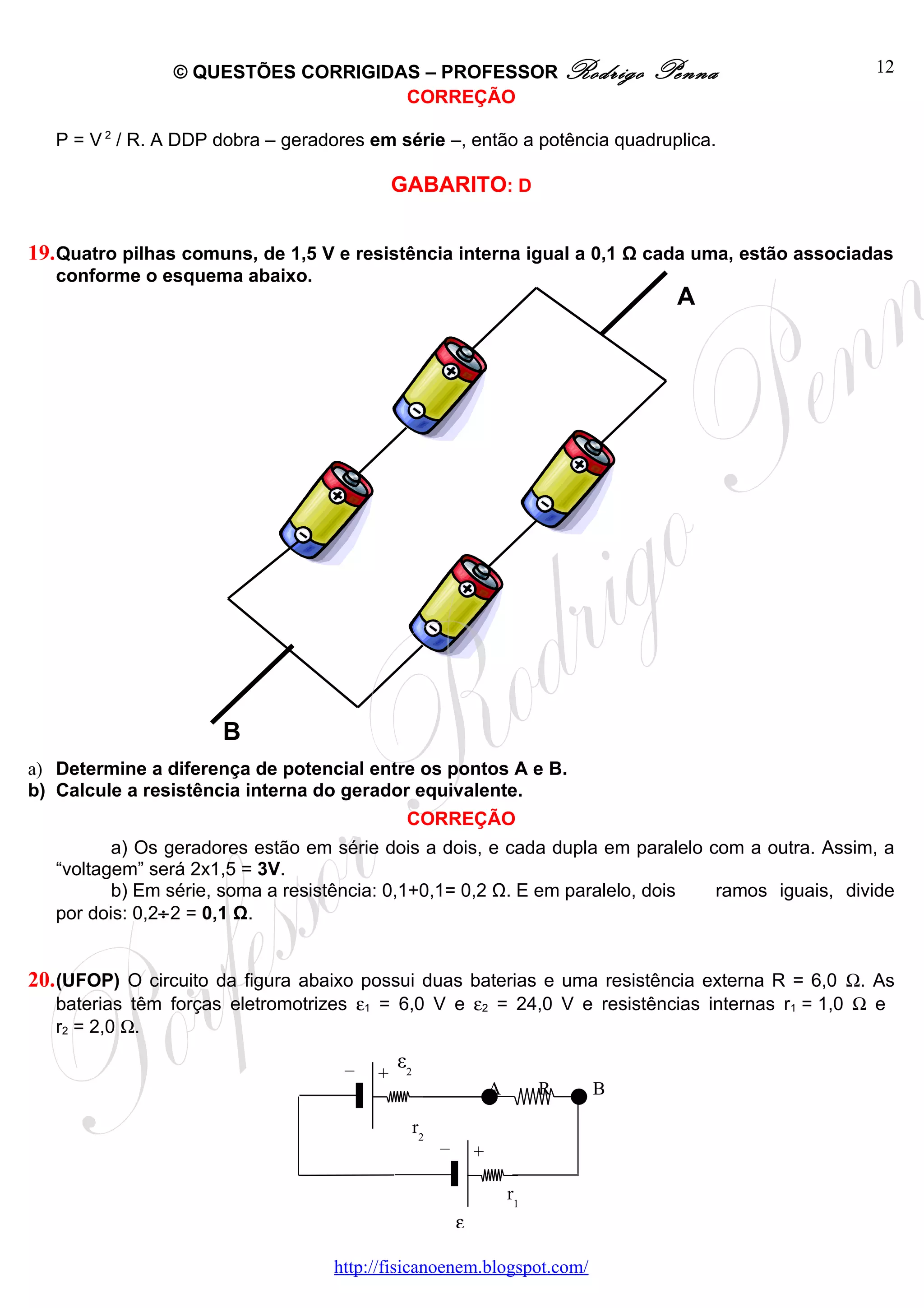 © QUESTÕES CORRIGIDAS – PROFESSOR Rodrigo                            Penna       12
                                    CORREÇÃO

   P = V 2 / R. A DDP dobra – geradores em série –, então a potência quadruplica.

                                             GABARITO: D


19. Quatro pilhas comuns, de 1,5 V e resistência interna igual a 0,1 Ω cada uma, estão associadas
   conforme o esquema abaixo.
                                                                                       A




                      B
a) Determine a diferença de potencial entre os pontos A e B.
b) Calcule a resistência interna do gerador equivalente.
                                              CORREÇÃO
          a) Os geradores estão em série dois a dois, e cada dupla em paralelo com a outra. Assim, a
   “voltagem” será 2x1,5 = 3V.
          b) Em série, soma a resistência: 0,1+0,1= 0,2 Ω. E em paralelo, dois  ramos iguais, divide
   por dois: 0,2÷2 = 0,1 Ω.


20. (UFOP) O circuito da figura abaixo possui duas baterias e uma resistência externa R = 6,0 Ω. As
   baterias têm forças eletromotrizes ε1 = 6,0 V e ε2 = 24,0 V e resistências internas r1 = 1,0 Ω e
   r2 = 2,0 Ω.

                                     –       ε2
                                         +
                                                                    A        R   B

                                                  r2
                                                       –        +

                                                                        r1
                                                           ε1

                                   http://fisicanoenem.blogspot.com/
 