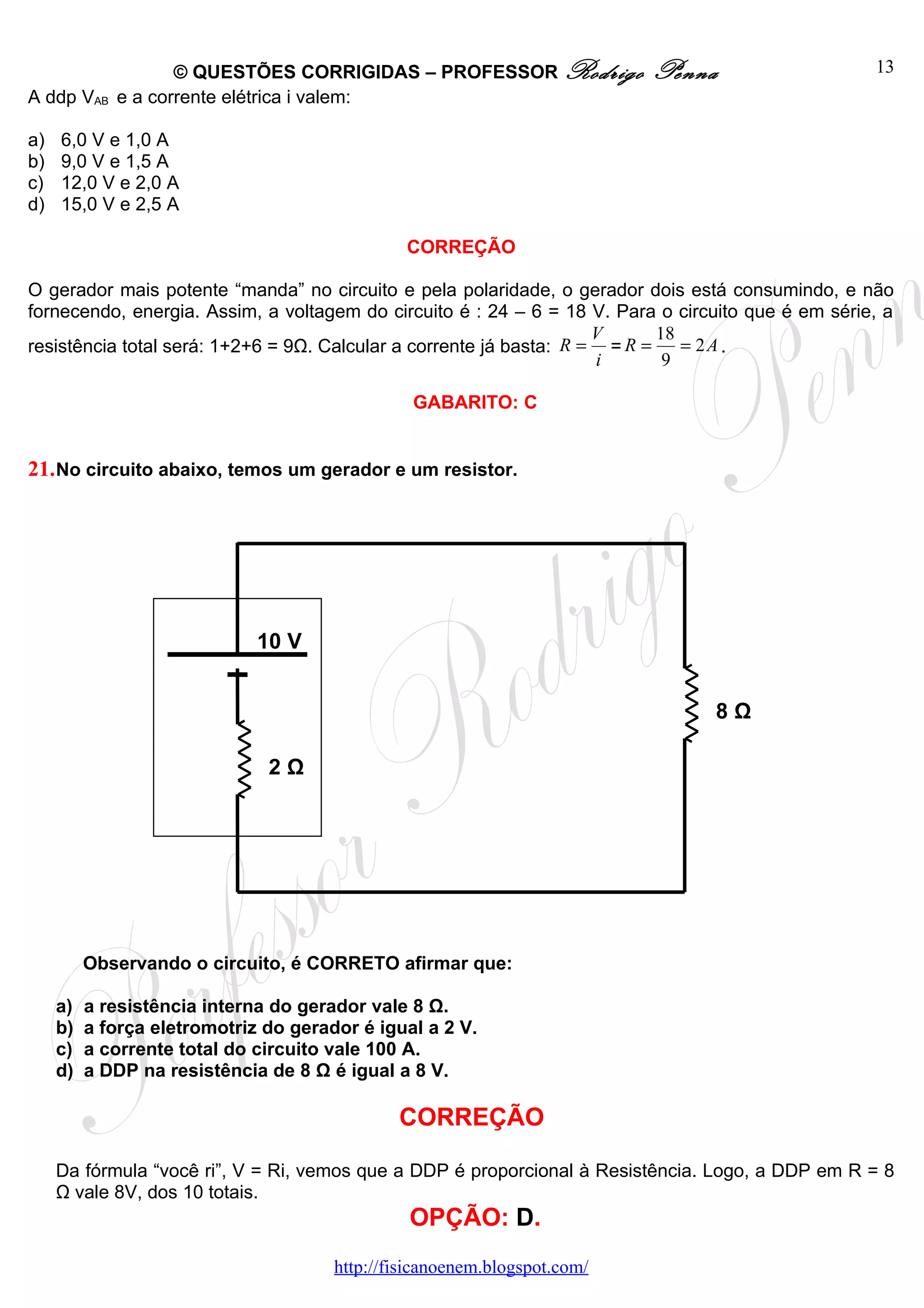 © QUESTÕES CORRIGIDAS – PROFESSOR Rodrigo              Penna                    13
A ddp VAB    e a corrente elétrica i valem:

a)   6,0 V e 1,0 A
b)   9,0 V e 1,5 A
c)   12,0 V e 2,0 A
d)   15,0 V e 2,5 A

                                                CORREÇÃO

O gerador mais potente “manda” no circuito e pela polaridade, o gerador dois está consumindo, e não
fornecendo, energia. Assim, a voltagem do circuito é : 24 – 6 = 18 V. Para o circuito que é em série, a
                                                                     V      18
resistência total será: 1+2+6 = 9Ω. Calcular a corrente já basta: R = = R =    = 2A .
                                                                     i       9

                                                 GABARITO: C


21. No circuito abaixo, temos um gerador e um resistor.




                              10 V


                                                                                 8Ω

                               2Ω




          Observando o circuito, é CORRETO afirmar que:

     a)   a resistência interna do gerador vale 8 Ω.
     b)   a força eletromotriz do gerador é igual a 2 V.
     c)   a corrente total do circuito vale 100 A.
     d)   a DDP na resistência de 8 Ω é igual a 8 V.

                                               CORREÇÃO

     Da fórmula “você ri”, V = Ri, vemos que a DDP é proporcional à Resistência. Logo, a DDP em R = 8
     Ω vale 8V, dos 10 totais.
                                                OPÇÃO: D.
                                       http://fisicanoenem.blogspot.com/
 