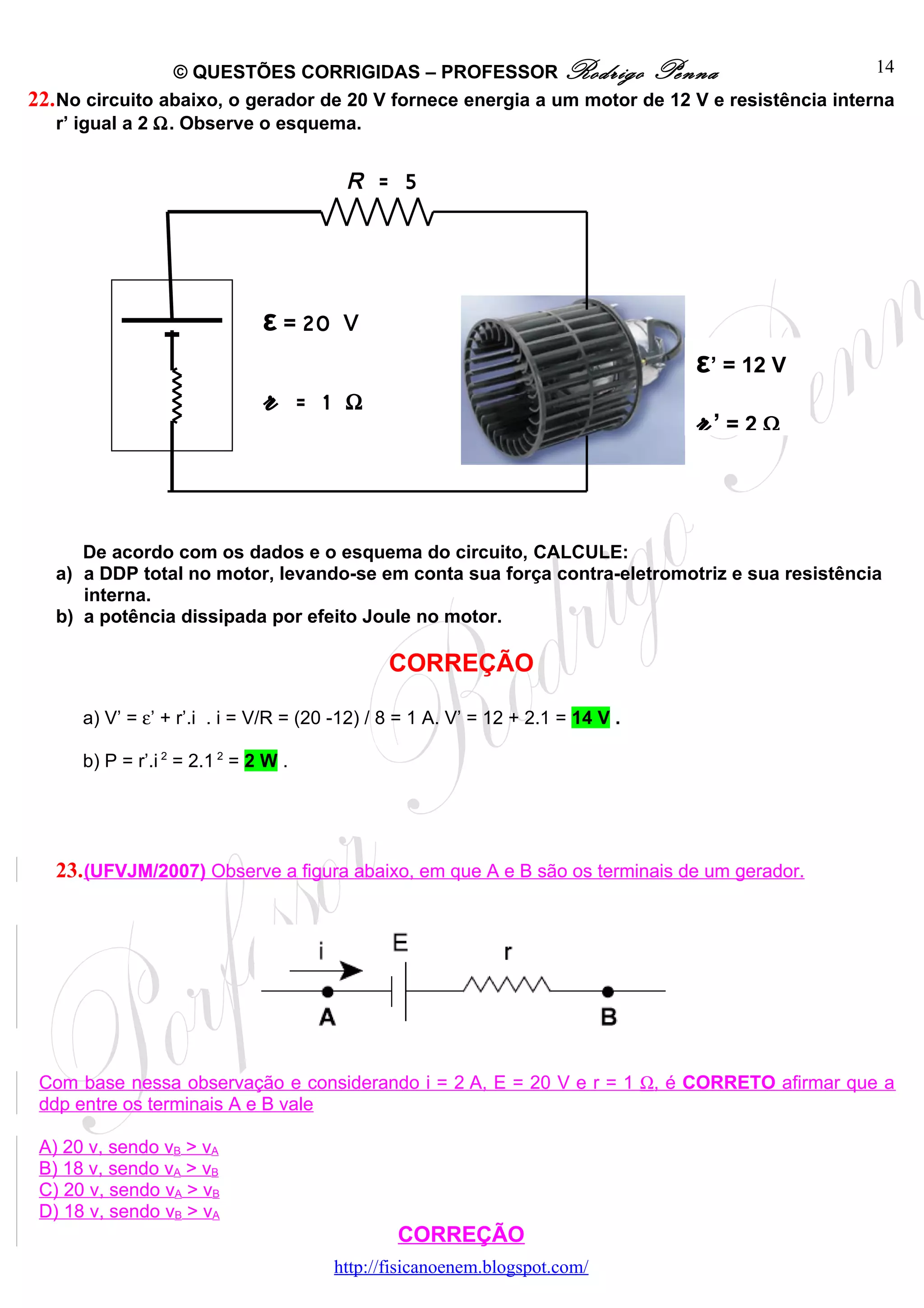 © QUESTÕES CORRIGIDAS – PROFESSOR Rodrigo Penna                              14
22. No circuito abaixo, o gerador de 20 V fornece energia a um motor de 12 V e resistência interna
    r’ igual a 2 Ω. Observe o esquema.


                                         R = 5




                               ε = 20    V
                                                                                 ε’ = 12 V
                               r      = 1 Ω
                                                                                 r’   =2Ω




      De acordo com os dados e o esquema do circuito, CALCULE:
   a) a DDP total no motor, levando-se em conta sua força contra-eletromotriz e sua resistência
      interna.
   b) a potência dissipada por efeito Joule no motor.

                                               CORREÇÃO

      a) V’ = ε’ + r’.i . i = V/R = (20 -12) / 8 = 1 A. V’ = 12 + 2.1 = 14 V .

      b) P = r’.i 2 = 2.1 2 = 2 W .




   23. (UFVJM/2007) Observe a figura abaixo, em que A e B são os terminais de um gerador.




 Com base nessa observação e considerando i = 2 A, E = 20 V e r = 1 Ω, é CORRETO afirmar que a
 ddp entre os terminais A e B vale

 A) 20 v, sendo vB > vA
 B) 18 v, sendo vA > vB
 C) 20 v, sendo vA > vB
 D) 18 v, sendo vB > vA
                                                CORREÇÃO
                                        http://fisicanoenem.blogspot.com/
 