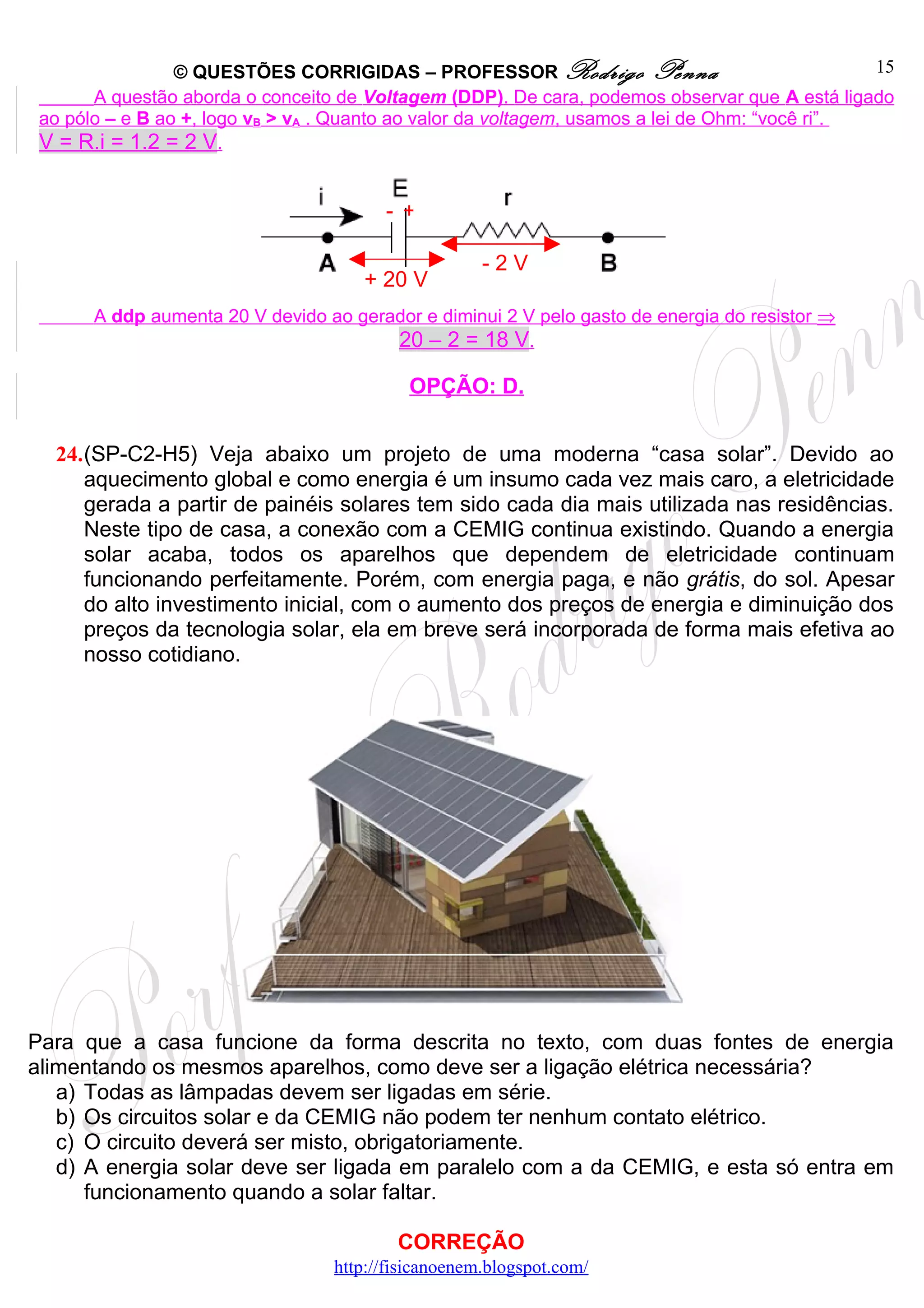 © QUESTÕES CORRIGIDAS – PROFESSOR Rodrigo Penna                                 15
       A questão aborda o conceito de Voltagem (DDP). De cara, podemos observar que A está ligado
 ao pólo – e B ao +, logo vB > vA . Quanto ao valor da voltagem, usamos a lei de Ohm: “você ri”.
 V = R.i = 1.2 = 2 V.


                                        - +

                                                     -2V
                                      + 20 V
       A ddp aumenta 20 V devido ao gerador e diminui 2 V pelo gasto de energia do resistor ⇒
                                        20 – 2 = 18 V.

                                           OPÇÃO: D.


  24.(SP-C2-H5) Veja abaixo um projeto de uma moderna “casa solar”. Devido ao
     aquecimento global e como energia é um insumo cada vez mais caro, a eletricidade
     gerada a partir de painéis solares tem sido cada dia mais utilizada nas residências.
     Neste tipo de casa, a conexão com a CEMIG continua existindo. Quando a energia
     solar acaba, todos os aparelhos que dependem de eletricidade continuam
     funcionando perfeitamente. Porém, com energia paga, e não grátis, do sol. Apesar
     do alto investimento inicial, com o aumento dos preços de energia e diminuição dos
     preços da tecnologia solar, ela em breve será incorporada de forma mais efetiva ao
     nosso cotidiano.




Para que a casa funcione da forma descrita no texto, com duas fontes de energia
alimentando os mesmos aparelhos, como deve ser a ligação elétrica necessária?
   a) Todas as lâmpadas devem ser ligadas em série.
   b) Os circuitos solar e da CEMIG não podem ter nenhum contato elétrico.
   c) O circuito deverá ser misto, obrigatoriamente.
   d) A energia solar deve ser ligada em paralelo com a da CEMIG, e esta só entra em
      funcionamento quando a solar faltar.

                                          CORREÇÃO
                                  http://fisicanoenem.blogspot.com/
 