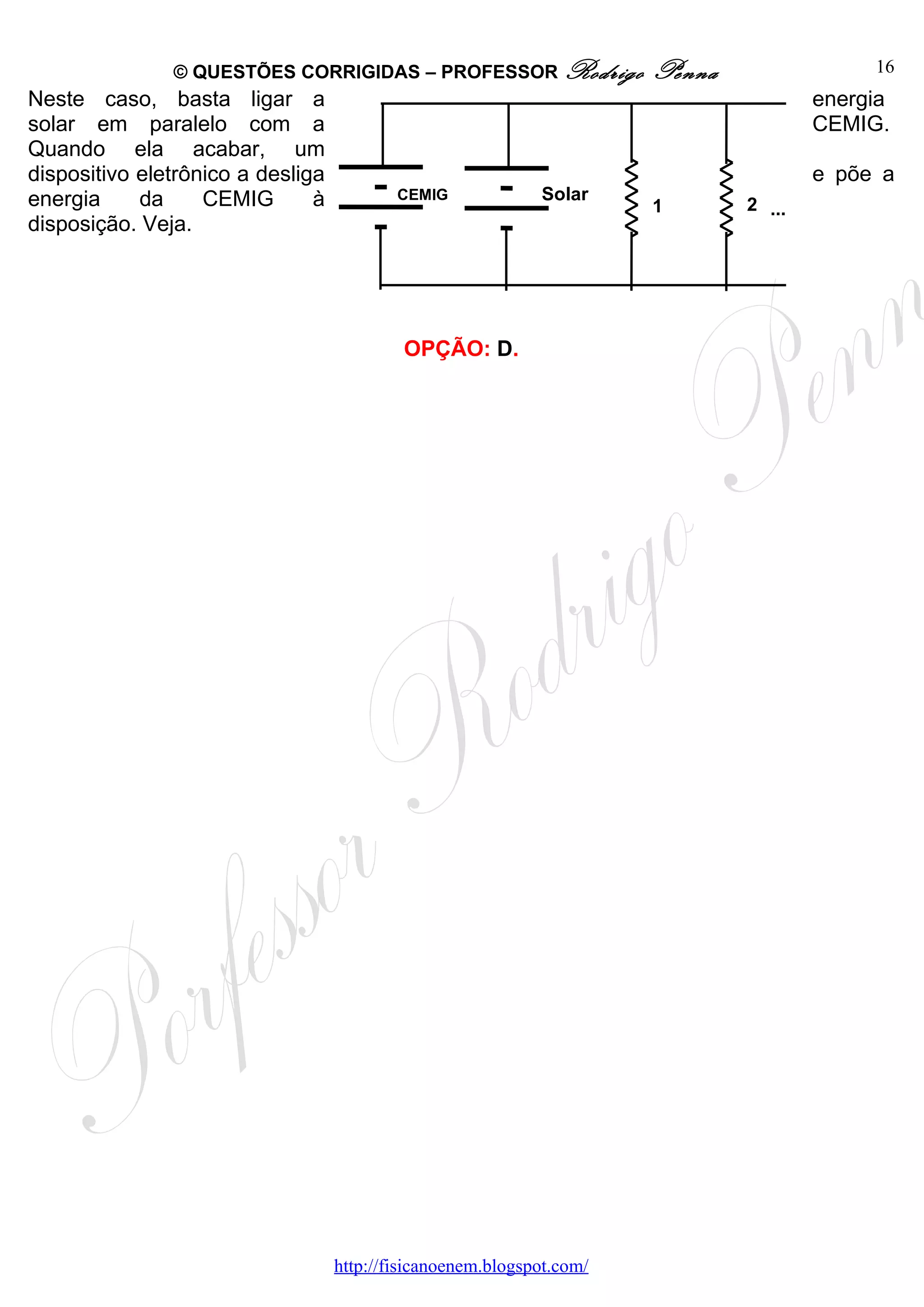 © QUESTÕES CORRIGIDAS – PROFESSOR Rodrigo               Penna                16
Neste caso, basta ligar a                                                              energia
solar em paralelo com a                                                                CEMIG.
Quando ela acabar, um
dispositivo eletrônico a desliga                                                       e põe a
energia     da     CEMIG       à           CEMIG             Solar
                                                                       1       2 ...
disposição. Veja.




                                            OPÇÃO: D.




                                   http://fisicanoenem.blogspot.com/
 